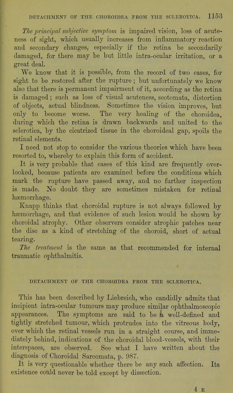 The j)rincipal subjective symptom is impaired vision, loss of acute- ness of sight, whicL. usually increases from inflammatory reaction and secondary changes, especially if the retina be secondarily damaged, for there may be but little intra-ocular irritation, or a great deal. We know that it is possible, from the record of two cases, for sight to be restored after the rupture ; but unfortunately we know also that there is permanent impairment of it, according as the retina is damaged; such as loss of visual acuteness, scotomata, distortion of objects, actual blindness. Sometimes the vision improves, but only to become worse. The very healing of the choroidea, during which the retina is drawn backwards and united to the sclerotica, by the cicatrized tissue in the choroideal gap, spoils the retinal elements, I need not stop to consider the various theories which have been resorted to, whereby to explain this form of accident. It is very probable that cases of this kind are frequently over- looked, because patients are examined before the conditions which mark the rupture have passed away, and no further inspection is made. No doubt they are sometimes mistaken for retinal haemorrhage. Knapp thinks that choroidal rupture is not always followed by haemorrhage, and that evidence of such lesion would be shown by choroidal atrophy. Other observers consider atrophic patches near the disc as a kind of stretching of the choroid, short of actual tearing. The treatment is the same as that recommended for internal traumatic ophthalmitis. DETACHMENT OF THE CHOROIDEA FROM THE SCLEROTICA. This has been described by Liebreich, who candidly admits that incipient intra-ocular tumours may produce similar ophthalmoscopic appearances. The symptoms are said to be k well-defined and tightly stretched tumour, which protrudes into the vitreous body, over which the retinal vessels run in a straight course, and imme- diately behind, indications of the choroidal blood-vessels, with their interspaces, are observed. See what I have written about the diagnosis of Choroidal Sarcomata, p. 987. It is very questionable whether there be any such affection. Its existence could never be told except by dissection. 4 E