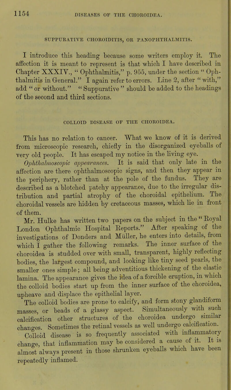 SUPPURATIVE CHOROIDITIS, OR PANOPHTHALMITIS. I introduce tliis heading because some writers employ it. The affection it is meant to represent is that which I have described in Chapter XXXIY.,  Ophthalmitis, p. 955, under the section  Oph- thalmitis in General. I again refer to errors. Line 2, after  with, add  or without.  Suppurative  should be added to the headings of the second and third sections. COLLOID DISEASE OF THE CHOROIDEA. This has no relation to cancer. What we know of it is derived from microscopic research, chiefly in the disorganized eyeballs of very old people. It has escaped my notice in the living eye. Ophthalmoscopic appearances. It is said that only late in the affection are there ophthalmoscopic signs, and then they appear in the periphery, rather than at the pole of the fundus. They are described as a blotched patchy appearance, due to the irregular dis- tribution and partial atrophy of the choroidal epithelium. The choroidal vessels are hidden by cretaceous masses, which lie in front of them. Mr. Hulke has written two papers on the subject in the  Eoyal London Ophthalmic Hospital Eeports. After speaking of the investigations of Bonders and Miiller, he enters into details, from which I gather the following remarks. The inner surface of the choroidea is studded over with small, transparent, highly reflecting bodies, the largest compound, and looking like tiny seed pearls, the smaller ones simple; all being adventitious thickening of the elastic lamina. The appearance gives the idea of a forcible eruption, in which the colloid bodies start up from the inner surface of the choroidea, upheave and displace the epithelial layer. The colloid bodies are prone to calcify, and form stony glandiform masses, or beads of a glassy aspect. Simultaneously with such calcification other structures of the choroidea undergo similar changes Sometimes the retinal vessels as well undergo calcification. Colloid disease is so frequently associated with inflammatory change, that inflammation may be considered a cause of it. It is almost always present in those shrunken eyeballs which have been repeatedly inflamed.