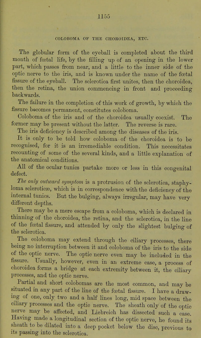 COLOBOMA OF THE CHOROIDEA, ETC. The globular form of the eyeball is completed about the third mouth of foetal life, by the filling up of an opening in the lower part, which passes from near, and a little to the inner side of the optic nerve to the iris, and is known under the name of the foetal fissure of the eyeball. The sclerotica first unites, then the choroidea, then the retina, the union commencing in front and proceeding backwards. The failure in the completion of this work of growth, by which the fissure becomes permanent, constitutes coloboma. Coloboma of the iris and of the choroidea usually coexist. The former may be present without the latter. The reverse is rare. The iris deficiency is described among the diseases of the iris. It is only to be told how coloboma of the choroidea is to be recognised, for it is an irremediable condition. This necessitates recounting of some of the several kinds, and a little explanation of the anatomical conditions. All of the ocular tunics partake more or less in this congenital defect. The only outward symptom is a protrusion of the sclerotica, staphy- loma scleroticse, which is in correspondence with the deficiency of the internal tunics. But the bulging, always irregular, may have very difierent depths. There may be a mere escape from a coloboma, which is declared in thinning of the choroidea, the retina, and the sclerotica, in the line of the foetal fissure, and attended by only the sKghtest bulging of the sclerotica. The coloboma may extend through the ciliary processes, there being no interruption between it and coloboma of the iris to the side of the optic nerve. The optic nerve even may be included in the fissure. Usually, however, even in an extreme case, a process of choroidea forms a bridge at each extremity between it, the ciHary processes, and the optic nerve. Partial and short colobomas are the most common, and may be situated in any part of the line of the foetal fissui-e. I have a draw- ing of one, only two and a half lines long, mid space between the ciliary processes and the optic nerve. The sheath only of the optic nerve may be afi'ected, and Liebreich has dissected such a case. Having made a longitudinal section of the optic nerve, he found its sheath to be dilated into a deep pocket below the disc, previous to its passing into the sclerotica.