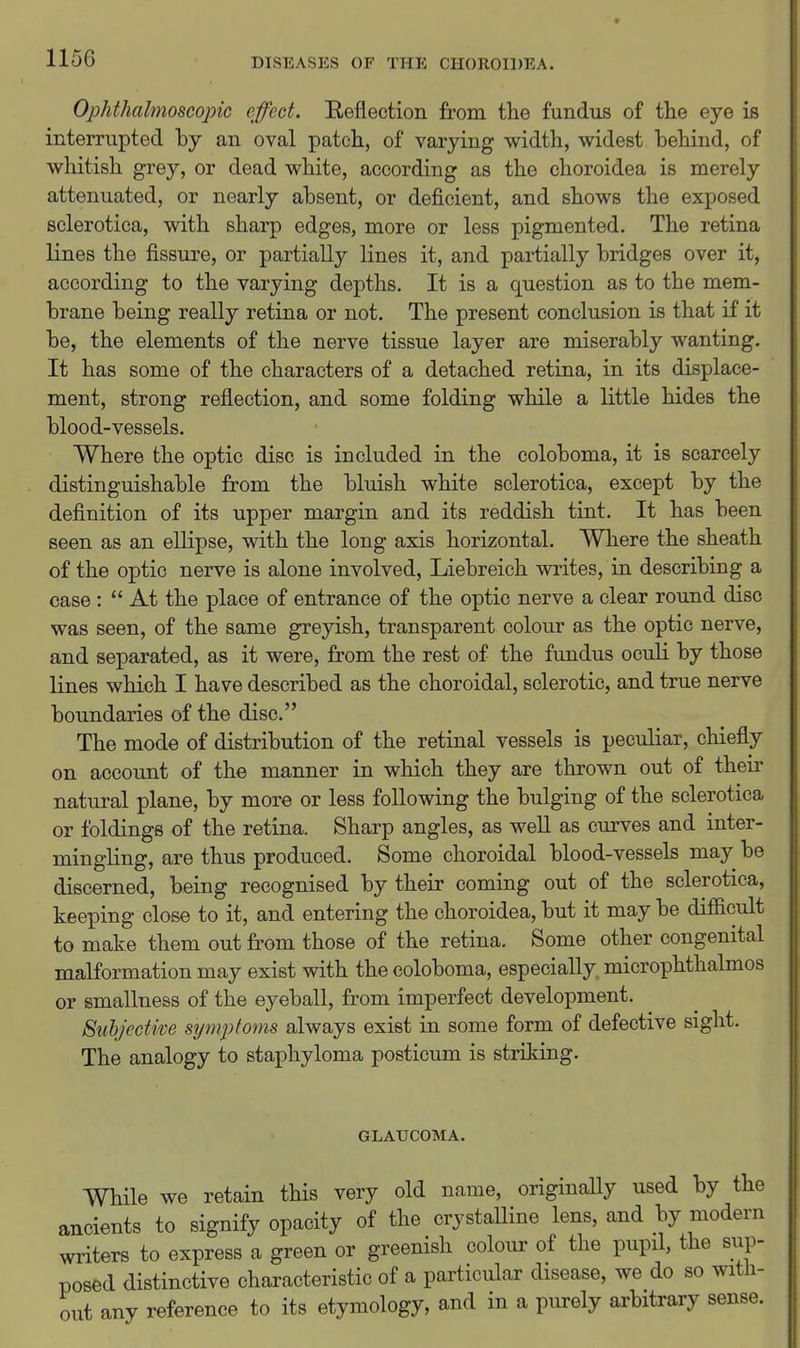 Ophthalmoscopic effect. Reflection from tlie fundus of tlie eye is interrupted by an oval patch, of varying width, widest behind, of whitish grey, or dead white, according as the choroidea is merely attenuated, or nearly absent, or deficient, and shows the exposed sclerotica, with sharp edges, more or less pigmented. The retina lines the fissure, or partially lines it, and partially bridges over it, according to the varying depths. It is a question as to the mem- brane being really retina or not. The present conclusion is that if it be, the elements of the nerve tissue layer are miserably wanting. It has some of the characters of a detached retina, in its displace- ment, strong reflection, and some folding while a little hides the blood-vessels. Where the optic disc is included in the coloboma, it is scarcely distinguishable from the bluish white sclerotica, except by the definition of its upper margin and its reddish tint. It has been seen as an ellipse, with the long axis horizontal. Where the sheath of the optic nerve is alone involved, Liebreich writes, in describing a case:  At the place of entrance of the optic nerve a clear round disc was seen, of the same greyish, transparent colour as the optic nerve, and separated, as it were, from the rest of the fundus oculi by those lines which I have described as the choroidal, sclerotic, and true nerve boundaries of the disc. The mode of distribution of the retinal vessels is peculiar, chiefly on account of the manner in which they are thrown out of their natural plane, by more or less following the bulging of the sclerotica or foldings of the retina. Sharp angles, as weU as curves and inter- mingling, are thus produced. Some choroidal blood-vessels may be discerned, being recognised by their coming out of the sclerotica, keeping close to it, and entering the choroidea, but it may be difficult to make them out fi'om those of the retina. Some other congenital malformation may exist with the coloboma, especially, microphthalmos or smallness of the eyeball, from imperfect development. Subjective sympfofns always exist in some form of defective sight. The analogy to staphyloma posticum is striking. GLAUCOMA. While we retain this very old name, originally used by the ancients to signify opacity of the crystalline lens, and by modern writers to express a green or greenish colour of the pupil, the sup- posed distinctive characteristic of a particular disease, we do so with- out any reference to its etymology, and in a purely arbitrary sense.