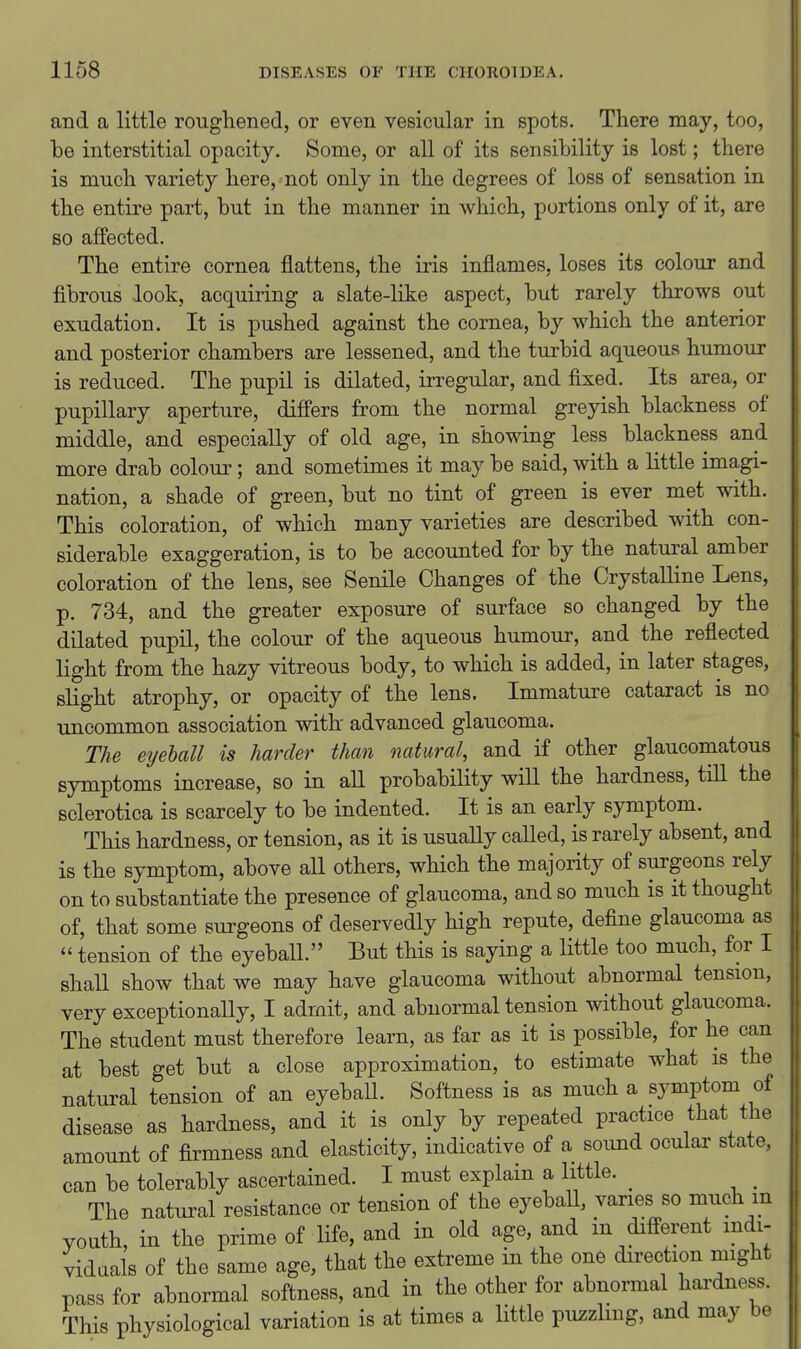 and a little roughened, or even vesicular in spots. There may, too, be interstitial opacity. Some, or all of its sensibility is lost; there is much variety here, not only in the degrees of loss of sensation in the entire part, but in the manner in which, portions only of it, are 80 affected. The entire cornea flattens, the iris inflames, loses its colour and fibrous look, acquiring a slate-like aspect, but rarely throws out exudation. It is pushed against the cornea, by which the anterior and posterior chambers are lessened, and the turbid aqueous humour is reduced. The pupil is dilated, irregular, and fixed. Its area, or pupillary aperture, differs from the normal greyish blackness of middle, and especially of old age, in showing less blackness and more drab coloui'; and sometimes it may be said, with a little imagi- nation, a shade of green, but no tint of green is ever met with. This coloration, of which many varieties are described with con- siderable exaggeration, is to be accounted for by the natm-al amber coloration of the lens, see Senile Changes of the Crystalline Lens, p. 734, and the greater exposure of surface so changed by the dilated pupil, the colour of the aqueous humour, and the reflected light from the hazy vitreous body, to which is added, in later stages, slight atrophy, or opacity of the lens. Immature cataract is no uncommon association with- advanced glaucoma. The eyeball is harder than natural, and if other glaucomatous symptoms increase, so in aU probability will the hardness, tiU the sclerotica is scarcely to be indented. It is an early symptom. This hardness, or tension, as it is usually called, is rarely absent, and is the symptom, above all others, which the majority of surgeons rely on to substantiate the presence of glaucoma, and so much is it thought of, that some surgeons of deservedly high repute, deflne glaucoma as  tension of the eyeball. But this is saying a little too much, for I shall show that we may have glaucoma without abnormal tension, very exceptionally, I admit, and abnormal tension without glaucoma. The student must therefore learn, as far as it is possible, for he can at best get but a close approximation, to estimate what is the natural tension of an eyeball. Softness is as much a symptom of disease as hardness, and it is only by repeated practice that the amount of firmness and elasticity, indicative of a sound ocular state, can be tolerably ascertained. I must explain a little. ^ _ The natural resistance or tension of the eyebaU, varies so much m youth, in the prime of life, and in old age, and in different mdi- vidaals of the same age, that the extreme in the one direction might pass for abnormal softness, and in the other for abnormal hardness. This physiological variation is at times a little puzzlmg, and may be