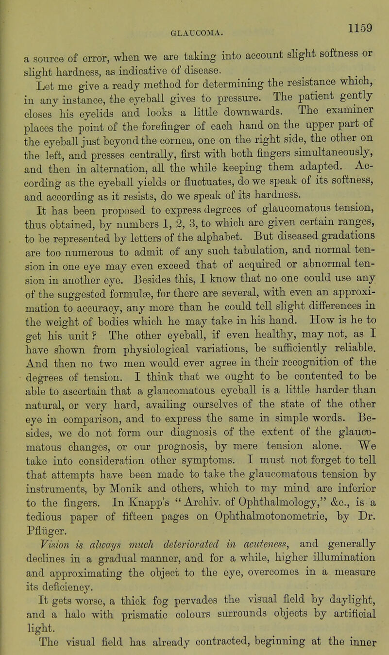 a source of error, when we are taldug into account slight softness or slight hardness, as indicative of disease. Let me give a ready method for determining the resistance which, in any instance, the eyehall gives to pressure. The patient gently closes his eyelids and looks a little downwards. The examiner places the point of the forefinger of each hand on the upper part of the eyehall just heyond the cornea, one on the right side, the other on the left, and presses centrally, first with both fingers simultaneously, and then in alternation, all the while keeping them adapted. Ac- cording as the eyeball yields or fluctuates, do we speak of its softness, and according as it resists, do we speak of its hardness. It has been proposed to express degrees of glaucomatous tension, thus obtained, by numbers 1, 2, 3, to which are given certain ranges, to be represented by letters of the alphabet. But diseased gradations are too numerous to admit of any such tabulation, and normal ten- sion in one eye may even exceed that of acquired or abnormal ten- sion in another eye. Besides this, I know that no one could use any of the suggested formulse, for there are several, with even an approxi- mation to accuracy, any more than he could tell slight differences in the weight of bodies which he may take in his hand. How is he to get his unit ? The other eyeball, if even healthy, may not, as I have shown from physiological variations, be sufiiciently reliable. And then no two men would ever agree in their recognition of the degrees of tension. I think that we ought to be contented to be able to ascertain that a glaucomatous eyeball is a little harder than natural, or very hard, availing ourselves of the state of the other eye in comparison, and to express the same in simple words. Be- sides, we do not form our diagnosis of the extent of the glauco- matous changes, or our prognosis, by mere tension alone. We take into consideration other symptoms. I must not forget to tell that attempts have been made to take the glaucomatous tension by instruments, by Monik and others, which to my mind are inferior to the fingers. In Knapp's  Arohiv. of Ophthalmology, &c., is a tedious paper of fifteen pages on Ophthalmotonometrie, by Dr. Pfliiger. Vision is always much deteriorated in acufeness, and generally declines in a gradual manner, and for a while, higher illumination and approximating the object to the eye, overcomes in a measure its deficiency. It gets worse, a thick fog pervades the visual field by daylight, and a halo with prismatic colours surrounds objects by artificial light. The visual field has already contracted, beginning at the inner