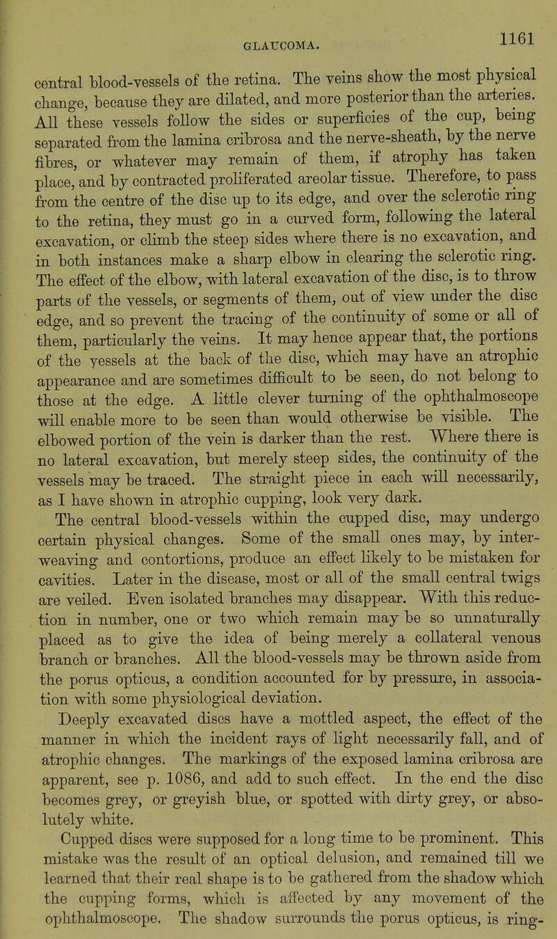 central blood-vessels of tlie retina. The veins show the most physical change, because they are dilated, and more posterior than the arteries. AU these vessels follow the sides or superficies of the cup, being separated from the lamina cribrosa and the nerve-sheath, by the nerve fibres, or whatever may remain of them, if atrophy has taken place, and by contracted proliferated areolar tissue. Therefore, to pass from the centre of the disc up to its edge, and over the sclerotic ring to the retina, they must go in a curved form, following the lateral excavation, or climb the steep sides where there is no excavation, and in both instances make a sharp elbow in clearing the sclerotic ring. The effect of the elbow, with lateral excavation of the disc, is to throw parts of the vessels, or segments of them, out of view under the disc edge, and so prevent the tracing of the continuity of some or all of them, particularly the veins. It may hence appear that, the portions of the vessels at the back of the disc, which may have an atrophic appearance and are sometimes difficult to be seen, do not belong to those at the edge. A little clever turning of the ophthalmoscope will enable more to be seen than would otherwise be visible. The elbowed portion of the vein is darker than the rest. Where there is no lateral excavation, but merely steep sides, the continuity of the vessels may be traced. The straight piece in each will necessarily, as I have shown in atrophic cupping, look very dark. The central blood-vessels within the cupped disc, may undergo certain physical changes. Some of the small ones may, by inter- weaving and contortions, produce an effect likely to be mistaken for cavities. Later in the disease, most or all of the small central twigs are veiled. Even isolated branches may disappear. With this reduc- tion in number, one or two which remain may be so unnaturally placed as to give the idea of being merely a collateral venous branch or branches. All the blood-vessels may be thrown aside from the porus opticus, a condition accounted for by pressure, in associa- tion with some physiological deviation. Deeply excavated discs have a mottled aspect, the effect of the manner in which the incident rays of light necessarily fall, and of atrophic changes. The markings of the exposed lamina cribrosa are apparent, see p. 1086, and add to such effect. In the end the disc becomes grey, or greyish blue, or spotted with dirty grey, or abso- lutely white. Cupped discs were supposed for a long time to be prominent. This mistake was the result of an optical delusion, and remained till we learned that their real shape is to be gathered from the shadow which the cupping forms, which is affected by any movement of the ophthalmoscope. The shadow surrounds the porus opticus, is ring-