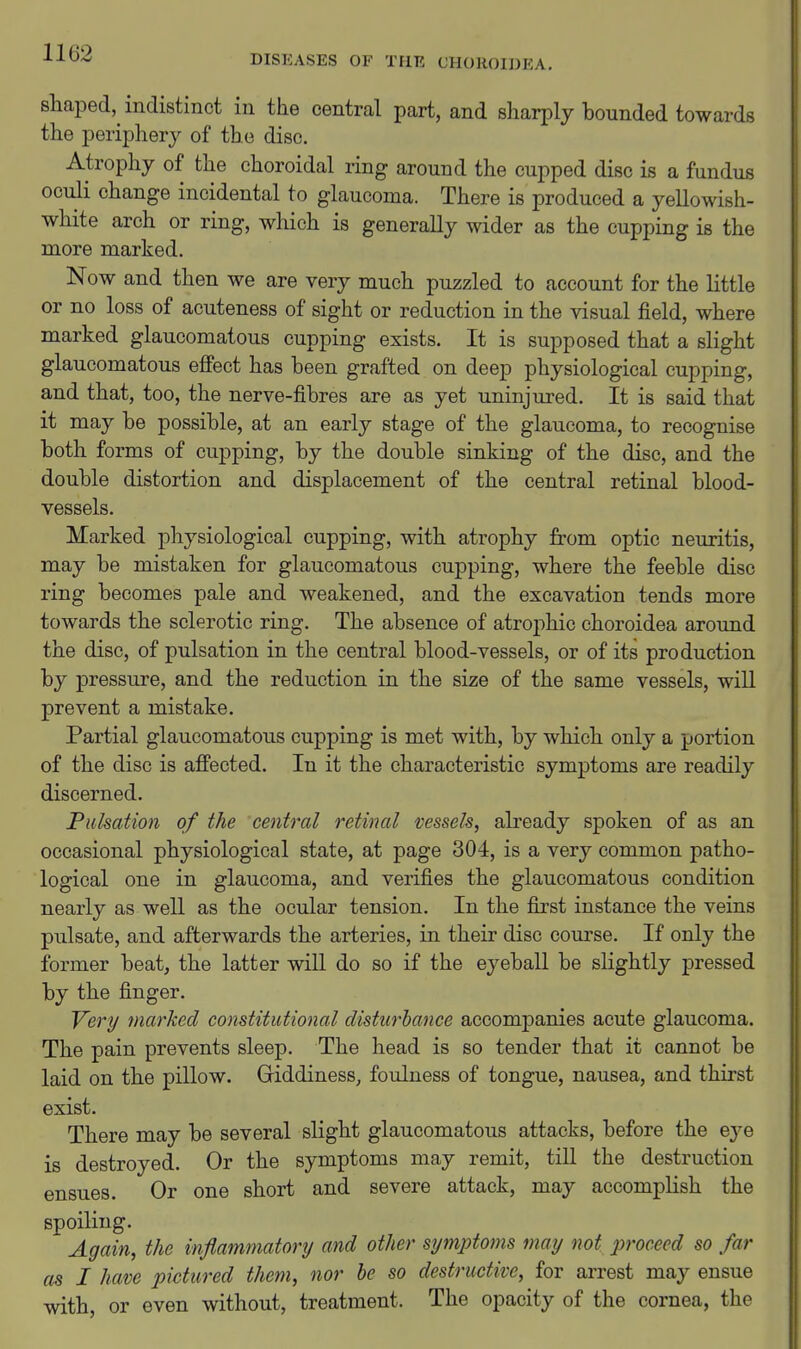 DISEASES OF THE CHOROIDEA. shaped, indistinct in the central part, and sharply hounded towards the periphery of the disc. Atrophy of the choroidal ring around the cupped disc is a fundus oculi change incidental to glaucoma. There is produced a yellowish- white arch or ring, which is generally wider as the cupping is the more marked. Now and then we are very much puzzled to account for the little or no loss of acuteness of sight or reduction in the visual field, where marked glaucomatous cupping exists. It is supposed that a slight glaucomatous effect has been grafted on deep physiological cupping, and that, too, the nerve-fibres are as yet uninjured. It is said that it may be possible, at an early stage of the glaucoma, to recognise both forms of cupping, by the double sinking of the disc, and the double distortion and displacement of the central retinal blood- vessels. Marked physiological cupping, with atrophy from optic neuritis, may be mistaken for glaucomatous cupping, where the feeble disc ring becomes pale and weakened, and the excavation tends more towards the sclerotic ring. The absence of atrophic choroidea around the disc, of pulsation in the central blood-vessels, or of its production by pressure, and the reduction in the size of the same vessels, will prevent a mistake. Partial glaucomatous cupping is met with, by which only a portion of the disc is affected. In it the characteristic symptoms are readily discerned. Pulsation of the central retinal vessels, already spoken of as an occasional physiological state, at page 304, is a very common patho- logical one in glaucoma, and verifies the glaucomatous condition nearly as well as the ocular tension. In the first instance the veins pulsate, and afterwards the arteries, in their disc course. If only the former beat, the latter will do so if the eyeball be slightly pressed by the finger. Very marked constitutional disturbance accompanies acute glaucoma. The pain prevents sleep. The head is so tender that it cannot be laid on the pillow. Griddiness, foulness of tongue, nausea, and thirst exist. There may be several slight glaucomatous attacks, before the eye is destroyed. Or the symptoms may remit, till the destruction ensues. Or one short and severe attack, may accomplish the spoiling. Again, the inflammatory and other symptoms may not proceed so far as I have pictured them, nor he so destructive, for arrest may ensue with, or even without, treatment. The opacity of the cornea, the