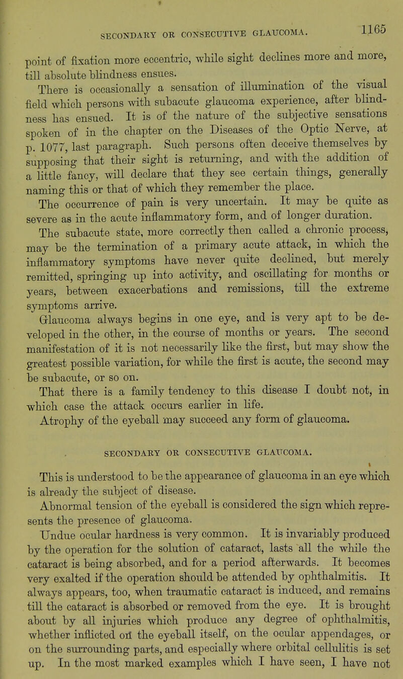 point of fixation more eccentric, while sight decHnes more and more, till absolute blindness ensues. There is occasionally a sensation of illumination of the visual field which persons with subacute glaucoma experience, after blind- ness has ensued. It is of the nature of the subjective sensations spoken of in the chapter on the Diseases of the Optic Nerve, at p. 1077, last paragraph. Such persons often deceive themselves by supposing that their sight is returning, and with the addition of a little fancy, will declare that they see certain things, generally naming this or that of which they remember the place. The occurrence of pain is very uncertain. It may be quite as severe as in the acute inflammatory form, and of longer duration. The subacute state, more correctly then called a chronic process, may be the termination of a primary acute attack, in which the inflammatory symptoms have never quite declined, but merely remitted, springing up into activity, and oscillating for months or years, between exacerbations and remissions, tiU the extreme symptoms arrive. Grlaucoma always begins in one eye, and is very apt to be de- veloped in the other, in the course of months or years. The second manifestation of it is not necessarily like the first, but may show the greatest possible variation, for while the first is acute, the second may be subacute, or so on. That there is a family tendency to this disease I doubt not, in which case the attack occurs earlier in life. Atrophy of the eyeball may succeed any form of glaucoma. SECONDARY OR CONSECUTIVE GLAUCOMA. This is understood to be the appearance of glaucoma in an eye which is already the subject of disease. Abnormal tension of the eyeball is considered the sign which repre- sents the presence of glaucoma. Undue ocular hardness is very common. It is invariably produced by the operation for the solution of cataract, lasts all the while the cataract is being absorbed, and for a period afterwards. It becomes very exalted if the operation should be attended by ophthalmitis. It always appears, too, when traumatic cataract is induced, and remains tin the cataract is absorbed or removed from the eye. It is brought about by aU injuries which produce any degree of ophthalmitis, whether inflicted oil the eyeball itself, on the ocular appendages, or on the surrounding parts, and especially where orbital cellulitis is set up. In the most marked examples which I have seen, I have not
