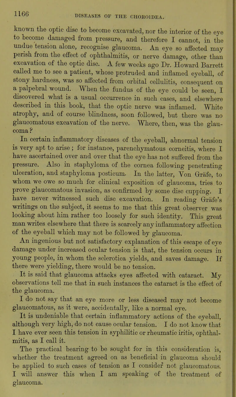 DISEASES OF THE CHOROIDEA. known the optic disc to become excavated, nor the interior of the eye to become damaged from pressure, and therefore I cannot, in the undue tension alone, recognise glaucoma. An eye so affected may perish from the effect of ophthalmitis, or nerve damage, other than excavation of the optic disc. A few weeks ago Dr. Howard Barrett called me to see a patient, whose protruded and inflamed eyeball, of stony hardness, was so affected from orbital celluKtis, consequent on a palpebral wound. When the fundus of the eye could be seen, I discovered what is a usual occuiTence in such cases, and elsewhere described in this book, that the optic nerve was inflamed. White atrophy, and of course blindness, soon followed, but there was no glaucomatous excavation of the nerve. Where, then, was the glau- coma ? In certain inflammatory diseases of the eyeball, abnormal tension is very apt to arise ; for instance, parenchymatous corneitis, where I have ascertained over and over that the eye has not suffered from the pressure. Also in staphyloma of the cornea following penetrating ulceration, and staphyloma posticum. In the latter. Yon Grafe, to whom we owe so much for clinical exposition of glaucoma, tries to prove glaucomatous invasion, as confirmed by some disc cupping. I have never witnessed such disc excavation. In reading Grrafe's writings on the subject, it seems to me that this great observer was looking about him rather too loosely for such identity. This great man writes elsewhere that there is scarcely any inflammatory affection of the eyeball which may not be followed by glaucoma. An ingenious but not satisfactory explanation of this escape of eye damage under increased ocular tension is that, the tension occurs in young people, in whom the sclerotica yields, and saves damage. If there were yielding, there would be no tension. It is said that glaucoma attacks eyes affected with cataract. My observations tell me that in such instances the cataract is the effect of the glaucoma. I do not say that an eye more or less diseased may not become glaucomatous, as it were, accidentally, like a normal eye. It is undeniable that certain inflammatory actions of the eyeball, although very high, do not cause ocular tension. I do not know that I have ever seen this tension in syphilitic or rheumatic iritis, ophthal- mitis, as I call it. The practical bearing to be sought for in this consideration is, whether the treatment agreed on as beneficial in glaucoma should be applied to such cases of tension as I consider not glaucomatous. I will answer this when I am speaking of the treatment of glaucoma.