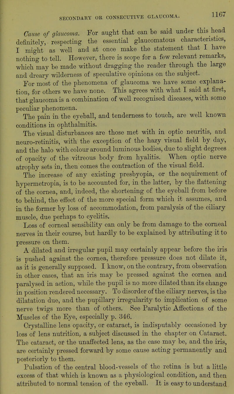 Cause of glaucoma. For aught that can be said under this head definitely, respecting the essential glaucomatous characteristics, I might as well and at once make the statement that I have nothing to tell. However, there is scope for a few relevant remarks, which may be made without dragging the reader through the large and dreary wilderness of speculative opinions on the subject. For most of the phenomena of glaucoma we have some explana- tioQ, for others we have none. This agrees with what I said at first, that glaucoma is a combination of well recognised diseases, with some peculiar phenomena. The pain in the eyeball, and tenderness to touch, are well known conditions in ophthalmitis. The visual disturbances are those met with in optic neuritis, and neuro-retinitis, with the exception of the hazy visual field by day, and the halo with colour around luminous bodies, due to slight degrees of opacity of the vitreous body from hyalitis. When optic nerve atrophy sets in, then comes the contraction of the visual field. The increase of any existing presbyopia, or the acquirement of hypermetropia, is to be accounted for, in the latter, by the flattening of the cornea, and, indeed, the shortening of the eyeball from before to behind, the effect of the more special form which it assumes, and in the former by loss of accommodation, from paralysis of the ciliary muscle, due perhaps to cyclitis. Loss of corneal sensibility can only be from damage to the corneal nerves in their course, but hardly to be explained by attributing it to pressure on them. A dilated and irregular pupil may certainly appear before the iris is pushed against the cornea, therefore pressure does not dilate it, as it is generally supposed. I know, on the contrary, from observation in other cases, that an iris may be pressed against the cornea and paralysed in action, while the pupil is no more dilated than its change in position rendered necessary. To disorder of the ciliary nerves, is the dilatation due, and the pupillary irregularity to implication of some nerve twigs more than of others. See Paralytic Affections of the Muscles of the Eye, especially p. 346. Crystalline lens opacity, or cataract, is indisputably occasioned by loss of lens nutrition, a subject discussed in the chapter on Cataract. The cataract, or the unaffected lens, as the case may be, and the iris, are certainly pressed forward by some cause acting permanently and posteriorly to them. Pulsation of the central blood-vessels of the retina is but a little excess of that which is known as a physiological condition, and then attributed to normal tension of the eyeball. It is easy to understand