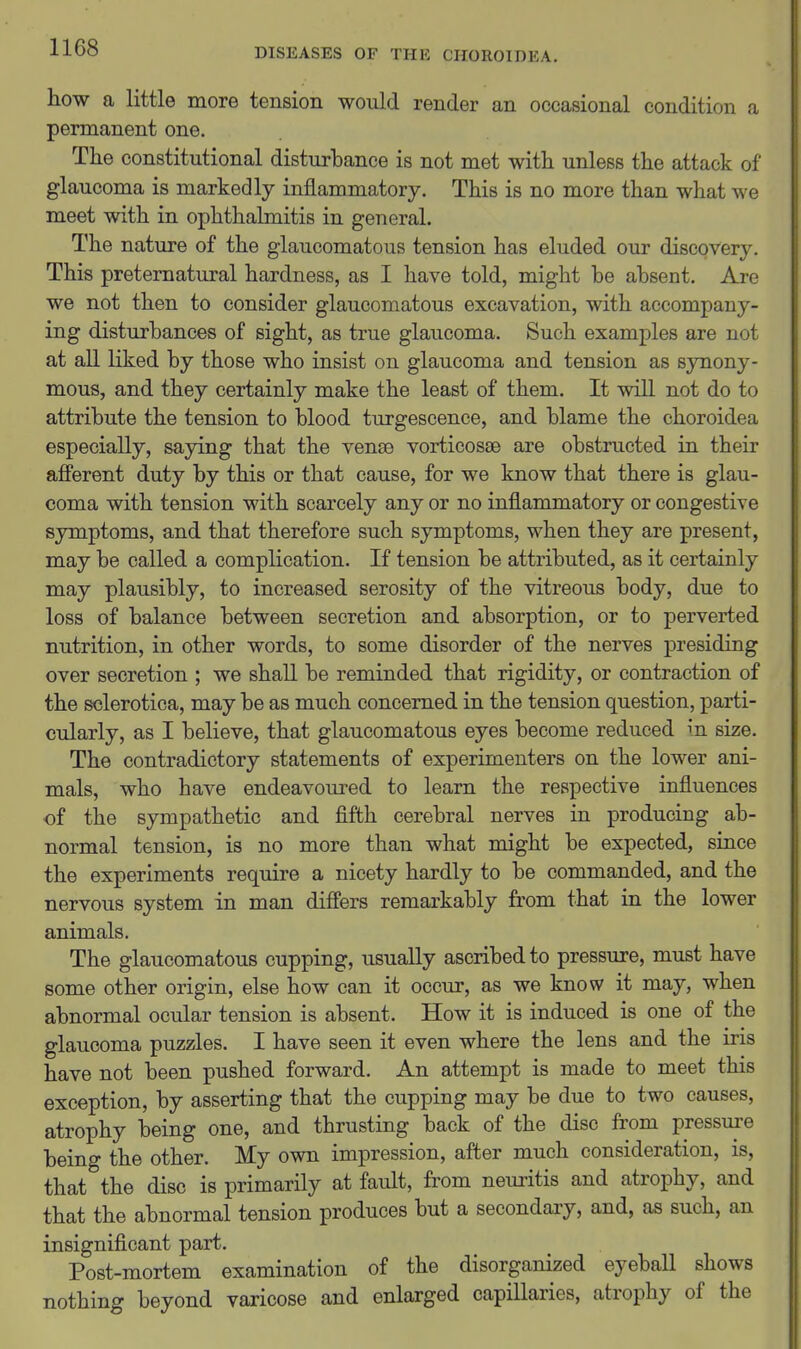how a little more tension would render an occasional condition a permanent one. The constitutional disturbance is not met with unless the attack of glaucoma is markedly inflammatory. This is no more than what we meet with in ophthalmitis in general. The nature of the glaucomatous tension has eluded our discovery. This preternatural hardness, as I have told, might be absent. Are we not then to consider glaucomatous excavation, with accompany- ing disturbances of sight, as true glaucoma. Such examples are not at aU liked by those who insist on glaucoma and tension as sjoiony- mous, and they certainly make the least of them. It will not do to attribute the tension to blood turgescence, and blame the choroidea especially, saying that the vense vorticosse are obstructed in their afferent duty by this or that cause, for we know that there is glau- coma with tension with scarcely any or no inflammatory or congestive symptoms, and that therefore such symptoms, when they are present, may be called a complication. If tension be attributed, as it certainly may plausibly, to increased serosity of the vitreous body, due to loss of balance between secretion and absorption, or to perverted nutrition, in other words, to some disorder of the nerves presiding over secretion ; we shall be reminded that rigidity, or contraction of the sclerotica, may be as much concerned in the tension question, parti- cularly, as I believe, that glaucomatous eyes become reduced in size. The contradictory statements of experimenters on the lower ani- mals, who have endeavoured to learn the respective influences of the sympathetic and fifth cerebral nerves in producing ab- normal tension, is no more than what might be expected, since the experiments require a nicety hardly to be commanded, and the nervous system in man difiers remarkably from that in the lower animals. The glaucomatous cupping, usually ascribed to pressure, must have some other origin, else how can it occur, as we know it may, when abnormal ocular tension is absent. How it is induced is one of the glaucoma puzzles. I have seen it even where the lens and the iris have not been pushed forward. An attempt is made to meet this exception, by asserting that the cupping may be due to two causes, atrophy being one, and thrusting back of the disc from pressure being the other. My own impression, after much consideration, is, that the disc is primarily at fault, from neui-itis and atrophy, and that the abnormal tension produces but a secondary, and, as such, an insignificant part. Post-mortem examination of the disorganized eyebaU shows nothing beyond varicose and enlarged capillaries, atrophy of the