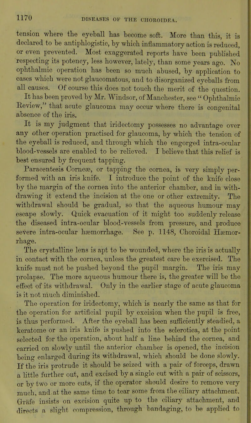 tension where the eyeball has become soft. More than this, it is declared to be antiphlogistic, by which inflammatory action is reduced, or even prevented. Most exaggerated reports have been published respecting its potency, less however, lately, than some years ago. No ophthalmic operation has been so much abused, by application to cases which were not glaucomatous, and to disorganized eyeballs from all causes. Of course this does not touch the merit of the question. It has been proved by Mr. Windsor, of Manchester, see  Ophthalmic Review, that acute glaucoma may occur where there is congenital absence of the iris. It is my judgment that iridectomy possesses no advantage over any other operation practised for glaucoma, by which the tension of the eyeball is reduced, and through which the engorged intra-ocular blood-vessels are enabled to be relieved. I believe that this relief is best ensured by frequent tapping. Paracentesis Oomese, or tapping the cornea, is very simply per- formed with an iris knife. I introduce the point of the knife close by the margin of the cornea into the anterior chamber, and in with- drawing it extend the incision at the one or other extremity. The withdrawal should be gradual, so that the aqueous humour may escape slowly. Quick evacuation of it might too suddenly release the diseased intra-ocular blood-vessels from pressure, and produce severe intra-ocular haemorrhage. See p. 1148, Choroidal Haemor- rhage. The crystalline lens is apt to be wounded, where the iris is actually in contact with the cornea, unless the greatest care be exercised. The knife must not be pushed beyond the pupil margin. The iris may prolapse. The more aqueous humour there is, the greater will be the effect of its withdrawal. Only in the earlier stage of acute glaucoma is it not much diminished. The operation for iridectomy, which is nearly the same as that for the operation for artificial pupil by excision when the pupil is free, is thus performed. After the eyeball has been sufficiently steadied, a keratome or an iris knife is pushed into the sclerotica, at the point selected for the operation, about half a line behind the cornea, and carried on slowly until the anterior chamber is opened, the incision being enlarged during its withdrawal, which should be done slowly. If the iris protrude it should be seized with a pair of forceps, drawn a little further out, and excised by a single cut with a pair of scissors, or by two or more cuts, if the operator should desire to remove very much, and.at the same time to tear some from tlie ciliary attachment. Grafe insists on excision quite up to the ciliary attachment, and directs a slight compression, through bandaging, to be applied to