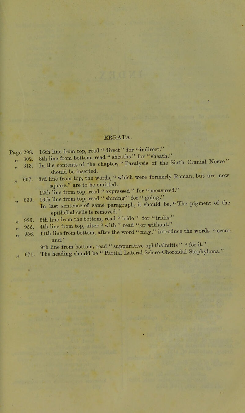 EKEATA. Pa-e 298. 16th line from top, read  direct for  indirect. ^ 302 8th line from bottom, read  sheaths  for  sheath. ^ . , 313. In the contents of the chapter, Paralysis of the Sixth Cranial Nerve should be inserted. 607. 3rd line from top, the words,  which were formerly Roman, but are now square, are to be omitted. 12th line from top, read  expressed  for  measured. 639 16thluiefromtop, read shining for going. In last sentence of same paragraph, it should be,  The pigment of the epithelial cells is removed. 925. 6th line from the bottom, read  irido  for  iridis. 955 4th line from top, after  with  read  or without. 956. 11th line from bottom, after the word  may,'' introduce the words  occur and. _ ^ . „ 9th line from bottom, read  suppurative ophthalmitis   for it. 971. The heading should be  Partial Lateral Sclero-Choroidal Staphyloma.