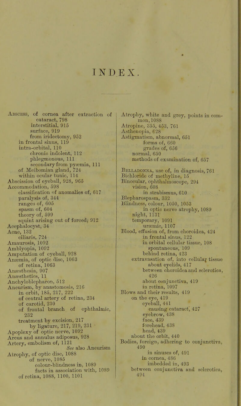 INDEX. Abscess, of cornea after extraction of cataract, 798 interstitial, 915 surface, 919 from iridectomy, 952 in frontal sinus, 119 intra-orbital, 110 chronic indolent, 112 phlegmonous, 111 secondary from pyaemia. 111 of Meibomian gland, 724 within ocular tunic, 114 Abscission of eyeball, 928, 965 Accommodation, 598 classification !)f anomalies of, 617 paralysis of, 344 ranges of, 605 spasm of, 604 theory of, 599 squint arising out of forced; 912 Acephalocyst, 34 Acne, 132 ciliaris, 724 Amairrosis, 1092 Amblyopia, 1092 Amputation of eyeball, 928 Ansemia, of optic disc, 1063 of retina, 1063 Anaesthesia, 907 Anaesthetics, 11 Anchyloblepharon, 512 Aneurism, by anastomosis, 216 in orbit, 185, 217, 222 _ of central artery of retina, 234 of carotid, 230 of frontal branch of ophthalmic, 232 treatment by excision, 217 by Ugature, 217, 219, 231 Apoplexy of optic nerve, 1092 Arcus and annulus adiposus, 928 Artery, embolism of, 1121 See also Aneurism Atrophy, of optic disc, 1088 of nerve, 1085 colour-blindness in, 1089 facts in association -vvith, 1089 of retina, 1088, 1100, 1101 Atrophy, white and grey, points in com- mon, 1088 Atropine, 355, 453, 761 Asthenopia, 628 Astigmatism, abnormal, 651 forms of, 660 grades of, 656 normal, 650 methods of examination of, 657 Belladonna, use of, in diagnosis, 761 Bichloride of methyline, 15 Binocular, ophthalmoscope, 294 vision, 608 in strabismus, 610 Blepharospasm, 332 Blindness, colour, 1050, 1053 in optic nerve atrophy, 1089 night, 1131 temporary, 1091 urasmic, 1107 Blood, effusion of, from choroidea, 424 in frontal sinus, 122 in orbital cellular tissue, 108 spontaneous, 109 behind retina, 423 extravasation of, into cellulaf tissue about eyelids, 417 between choroidea and sclerotica, 426 about conjunctiva, 419 in retina, 1097 Blows and their results, 419 on the eye, 419 eyeball, 441 causing cataract', 427 eyebrow, 438 face, 439 forehead, 438 head, 439 about the orbit, 440 Bodies, foreign, adhering to conjunctiva, 490 in sinuses of, 491 in cornea, 486 imbedded in, 493 between conjunctiva and sclerotica, 491