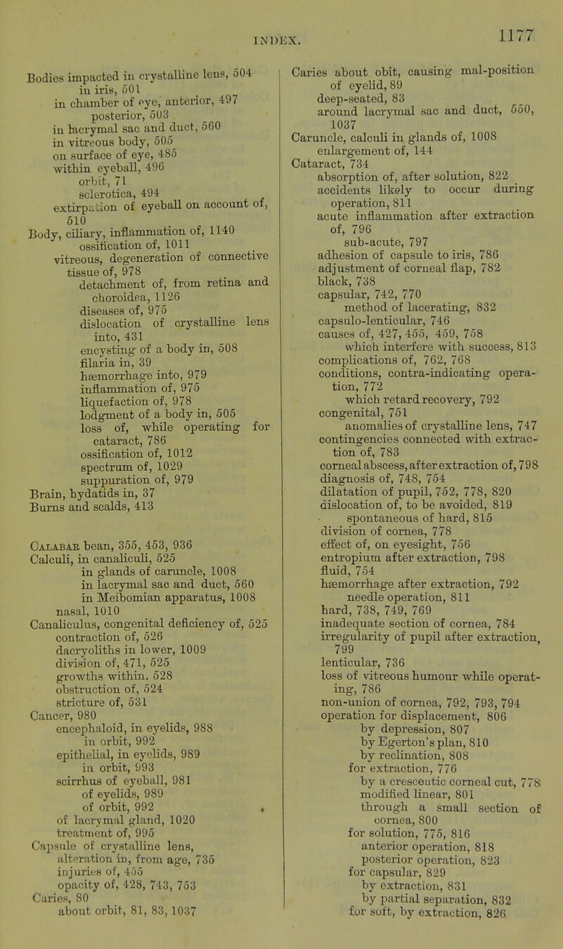 Bodies impacted in crystalline lens, 604 in iris, oOl in chamber of eye, anteiior, 497 posterior, 503 in lacrymal sac and duct, 560 in vitreous body, 505 on surface of eye, 485 within eyeball, 496 orbit, 71 sclerotica, 494 extirpation of eyeball on account oi, 610 Body, ciliary, inflammation of, 1140 ossitication of, 1011 vitreous, degeneration of connective tissue of, 978 detachment of, from retina and cboroidea, 1126 diseases of, 975 dislocation of crystalline lens into, 431 encysting of a body in, 508 filaria in, 39 hfemorrhage into, 979 inflammation of, 975 liquefaction of, 978 lodgment of a body in, 505 loss of, while operating for cataract, 786 ossification of, 1012 spectrum of, 1029 suppuration of, 979 Brain, hydatids in, 37 Bums and scalds, 413 Calabae bean, 355, 453, 936 Calculi, in canaliculi, 525 in glands of caruncle, 1008 in lacrymal sac and duct, 560 in Meibomian apparatus, 1008 nasal, 1010 Canaliculus, congenital deficiency of, 525 contraction of, 626 dacryoliths in lower, 1009 division of, 471, 625 growths within. 528 obstruction of, 524 stricture of, 531 Cancer, 980 encephaloid, in eyelids, 988 in orbit, 992 epithelial, in eyelids, 989 in orbit, 993 scirrhus of eyeball, 981 of eyelids, 989 of orbit, 992 of lacrymal gland, 1020 treatment of, 995 Capsule of crystalline lens, alteration in, from age, 735 injuries of, 455 opacity of, 428, 743, 753 Caries, 80 about orbit, 81, 83, 1037 Caries about obit, causing mal-position of eyelid, 89 deep-seated, 83 around lacrymal sac and duct, 650, 1037 Caruncle, calculi in glands of, 1008 enlargement of, 144 Cataract, 734 absorption of, after solution, 822 accidents likely to occur during operation, 811 acute inflammation after extraction of, 796 sub-acute, 797 adhesion of capsule to iris, 786 adjustment of corneal flap, 782 black, 738 capsular, 742, 770 method of lacerating, 832 capsulo-lenticular, 746 causes of, 427, 455, 459, 758 which interfere with success, 813 complications of, 762, 768 conditions, contra-indicating opera- tion, 772 which retard recovery, 792 congenital, 761 anomalies of crystalline lens, 747 contingencies connected with extrac- tion of, 783 corneal abscess, after extraction of, 798 diagnosis of, 748, 764 dilatation of pupil, 762, 778, 820 dislocation of, to be avoided, 819 spontaneous of hard, 815 division of cornea, 778 effect of, on eyesight, 756 entropium after extraction, 798 fluid, 754 htemorrhage after extraction, 792 needle operation, 811 hard, 738, 749, 769 inadequate section of cornea, 784 irregularity of pupil after extraction 799 lenticular, 736 loss of vitreous humour while operat- ing, 786 non-union of cornea, 792, 793, 794 operation for displacement, 806 by depression, 807 by Egerton's plan, 810 by reclination, 808 for extraction, 776 by a cresceutic corneal cut, 778 modified linear, 801 through a small section of cornea, 800 for solution, 775, 816 anterior operation, 818 posterior operation, 823 for capsular, 829 by extraction, 831 by partial separation, 832 for soft, by extraction, 826