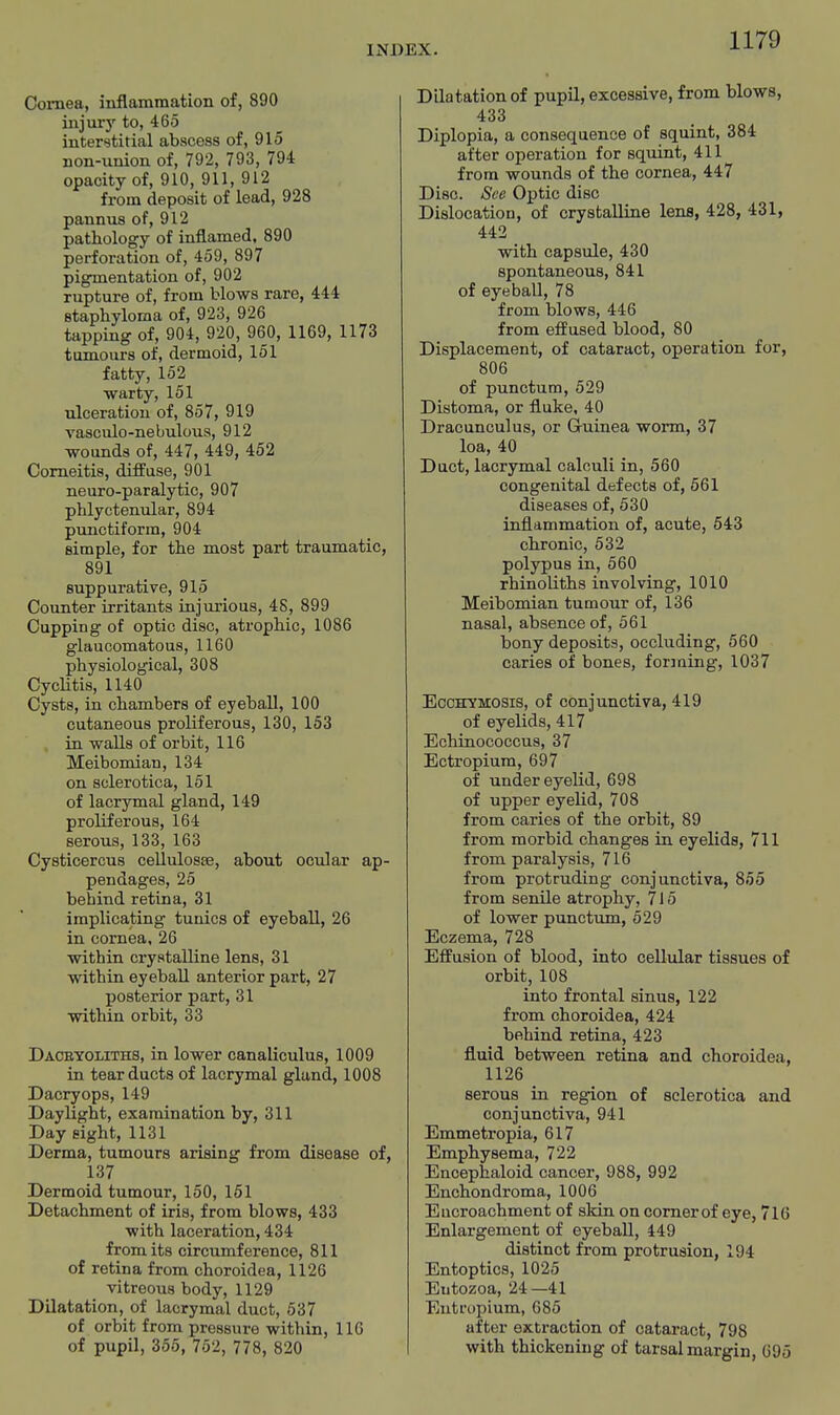 Cornea, inflammation of, 890 injury to, 465 interstitial abscess of, 915 non-union of, 792, 793, 794 opacity of, 910, 911, 912 from deposit of lead, 928 pannus of, 912 pathology of inflamed, 890 perforation of, 459, 897 pigmentation of, 902 rupture of, from blows rare, 444 staphyloma of, 923, 926 tapping of, 904, 920, 960, 1169, 1173 tumours of, dermoid, 161 fatty, 152 warty, 151 ulceration of, 857, 919 vasculo-nebuloua, 912 wounds of, 447, 449, 452 Comeitis, diffuse, 901 neuro-paralytic, 907 phlyctenular, 894 punctiform, 904 simple, for the most part traumatic, 891 suppurative, 915 Counter irritants injurious, 4S, 899 Cupping of optic disc, atrophic, 1086 glaucomatous, 1160 physiological, 308 Cyclitis, 1140 Cysts, in chambers of eyeball, 100 cutaneous proliferous, 130, 163 in walls of orbit, 116 Meibomian, 134 on sclerotica, 151 of lacrymal gland, 149 proliferous, 164 serous, 133, 163 Cysticercus cellulosse, about ocular ap- pendages, 25 behind retina, 31 implicating tunics of eyeball, 26 in cornea, 26 within crystalline lens, 31 within eyeball anterior part, 27 posterior part, 31 within orbit, 33 Daceyoliths, in lower canaliculus, 1009 in tear ducts of lacrymal gland, 1008 Dacryops, 149 Daylight, examination by, 311 Day eight, 1131 Derma, tumours arising from disease of, 137 Dermoid tumour, 160, 151 Detachment of iris, from blows, 433 with laceration, 434 from its circumference, 811 of retina from choroidea, 1126 vitreous body, 1129 Dilatation, of lacrymal duct, 637 of orbit from pressure within, 116 of pupil, 355, 752, 778, 820 Dilatation of pupil, excessive, from blows, 433 Diplopia, a consequence of squint, 384 after operation for squint, 411 from wounds of the cornea, 447 Disc. See Optic disc Dislocation, of crystalline lens, 428, 431, 442 with capsule, 430 spontaneous, 841 of eyeball, 78 from blows, 446 from effused blood, 80 Displacement, of cataract, operation for, 806 of punctum, 529 Distoma, or fluke, 40 Dracunculus, or Guinea worm, 37 loa, 40 Duct, lacrymal calculi in, 560 congenital defects of, 661 diseases of, 530 inflammation of, acute, 643 chronic, 632 polypus in, 560 rhinoliths involving, 1010 Meibomian tumour of, 136 nasal, absence of, 561 bony deposits, occluding, 560 caries of bones, forming, 1037 EccHYMOSis, of conjunctiva, 419 of eyelids, 417 Echinococcus, 37 Ectropium, 697 of under eyelid, 698 of upper eyelid, 708 from caries of the orbit, 89 from morbid changes in eyelids, 711 from paralysis, 716 from protruding conjunctiva, 855 from senile atrophy, 716 of lower punctum, 529 Eczema, 728 Effusion of blood, into cellular tissues of orbit, 108 into frontal sinus, 122 from choroidea, 424 behind retina, 423 fluid between retina and choroidea, 1126 serous in region of sclerotica and conjunctiva, 941 Emmetropia, 617 Emphysema, 722 Encephaloid cancer, 988, 992 Enchondroma, 1006 Eucroachment of sMn on comer of eye, 716 Enlargement of eyeball, 449 distinct from protrusion, 194 Entoptics, 1026 Eutozoa, 24—41 Entrupium, 686 after extraction of cataract, 798 with thickening of tarsal margin, 695