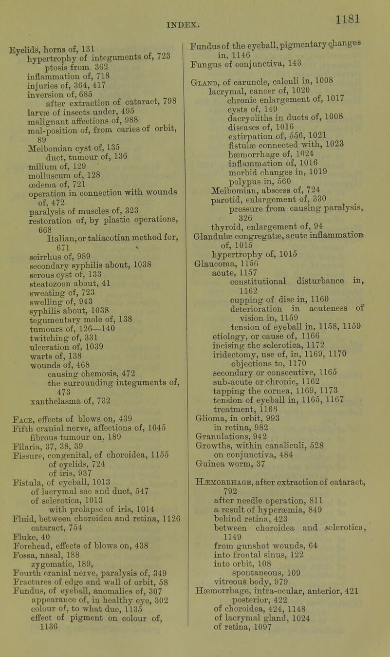 Eyelids, horns of, 131 hypertrophy of integuments of, 723 ptosis from. 3G2 inflammation of, 718 injuries of, 364, 417 inversion of, 685 after extraction of cataract, 798 larvae of insects under, 495 malignant affections of, 988 mal-position of, from caries of orbit, 89 Meibomian cyst of, 135 duct, tumour of, 136 milium of, 129 molluscum of, 128 csdema of, 721 operation in. connection with -wounds of, 472 paralysis of muscles of, 323 restoration of, by plastic operations, 668 Italian, or taliacotian method for, 671 scirrhus of, 989 secondary syphilis about, 1038 serous cyst of, 133 steatozoon about, 41 sweating of, 723 swelling of, 943 syphilis about, 1038 tegumentary mole of, 138 tumours of, 126—140 twitching of, 331 idceration of, 1039 warts of, 138 wounds of, 468 causing chemosis, 472 the surrounding integuments of, 473 xanthelasma of, 732 Face, effects of blows on, 439 Fifth cranial nerve, affections of, 1045 fibrous tumour on. 189 Filaria, 37, 38, 39 ' _ Fissure, congenital, of choroidea, 1165 of eyelids, 724 of iris, 937 Fistula, of eyeball, 1013 of lacrymal sac and duct, 647 of sclerotica, 1013 with prolapse of ii*is, 1014 Fluid, between choroidea and retina, 1126 cataract, 754 Fluke, 40 Forehead, effects of blows on, 438 Fossa, nasal, 188 zygomatic, 189, Fourth cranial nerve, paralysis of, 349 Fractures of edge and wall of orbit, 58 Fundus, of eyeball, anomalies of, 307 appearance of, in healthy eye, 302 colour of, to what due, 1135 effect of pigment on colour of, 1136 Fundus of the eyeball, pigmentary <iJianges in, 1146 Fungus of conjunctiva, 143 Gland, of caruncle, calculi in, 1008 lacrymal, cancer of, 1020 chronic enlargement of, 1017 cysts of, 149 dacryoliths in ducts of, 1008 diseases of, 1016 extu-pation of, 556, 1021 fistulse connected with, 1023 hsemorrhage of, 1024 inflammation of, 1016 morbid changes in, 1019 polypus in, 560 Meibomian, abscess of, 724 parotid, enlargement of, 330 pressure from causing paralysis, 326 thyroid, enlargement of, 94 Glandulse congregatse, acute inflammation of, 1015 hypertrophy of, 1015 Glaucoma, 1156 acute, 1157 constitutional disturbance in, 1162 cupping of disc in, 1160 deterioration in acuteness of vision in, 1159 tension of eyeball in, 1158, 1169 etiology, or cause of, 1166 incising the sclerotica, 1172 iridectomy, use of, in, 1169, 1170 objections to, 1170 secondary or consecutive, 1165 sub-acute or chronic, 1162 tapping the cornea, 1169, 1173 tension of eyeball in, 1165, 1167 treatment, 1168 Glioma, in orbit, 993 in retina, 982 Granulations, 942 Growths, within canabculi, 528 on conjunctiva, 484 Guinea worm, 37 HiEMOEEHAaB, after extraction of cataract, 792 after needle operation, 811 a result of hypertemia, 849 beliind retina, 423 between choroidea and sclerotica, 1149 from gunshot wounds, 64 into frontal sinus, 122 into orbit, 108 spontaneous, 109 vitreous body, 979 Hremorrhage, intra-ocular, anterior, 421 posterior, 422 of choroidea, 424, 1148 of lacrymal gland, 1024 of retina, 1097