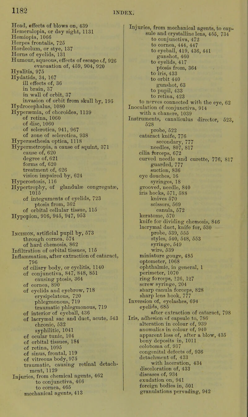 INDEX. Head, effects of blows on, 439 Hemeralopia, or day sight, 1131 Hemiopia, 1066 Herpes froiitalin, 725 Hordeolum, or stye, 137 Horns of eyelids, 131 Humour, aqueous, effects of escape of, 926 evaouation of, 459, 904, 920 Hyalit.is, 975 Hydatids, 34, 167 ill effects of, 36 in brain, 37 in wall of orbit, 37 invasion of orbit from skull by, 195 Hydrocephalus, 1080 Hypersemia, of choroidea, 1139 of retina, 1060 of disc, 1060 of sclerotica, 941, 967 of zone of sclerotica, 938 Hypersesthesia optica, 1118 Hypermetropia, a cause of squint, 371 cause of, 620 degree of, 621 forms of, 620 treatment of, 626 vision impaired by, 624 Hyperostosis, 116 Hypertrophy, of glandulse congregatoe, 1015 of integuments of eyelids, 723 ptosis from, 362 of orbital cellular tissue, 115 Hypopion, 916, 945, 947, 953 Incisiott, artificial pupil by, 673 through cornea, 574 of hard chemosis, 862 Infiltration of orbital tissues, 116 Inflammation, after extraction of cataract, 796 of ciliary body, or cycHtis, 1140 of conjunctiva, 847, 848, 851 causing ptosis, 364 of cornea, 890 of eyelids and eyebrow, 718 erysipelatous, 720 phlegmonous, 719 traumatic phlegmonous, 719 of interior of eyeball, 436 of lacrymal sac and duct, acute, 543 chronic, 532 syphilitic, 1041 of ocular tunic, 104 of orbital tissues, 184 of retina, 1095 of sinus, frontal, 119 of vitreous body, 975 traumatic, causing retinal detach- ment, 1129 Injuries, from chemical agents, 462 to conjunctiva, 466 to cornea, 465 mechanical a gents, 413 Injuries, from mechanical agents, to cap- sule and crystalline lens, 466, 734 to conjunctiva, 472 to cornea, 444, 447 to eyeball, 419, 436, 441 gunshot, 460 to eyelids, 417 ptosis from, 364 to iris, 433 to orbit 440 gunshot, 63 to pupil, 433 to retina, 423 to norves connected with the eye, 62 Inoculation of conjunctiva, 914 with a chancre, 1039 Instruments, canaliculus director, 523, 528 probe, 522 cataract knife, 776 secondary, 777 needles, 807, 817 cilia forceps, 672 curved needle and curette, 776, 817 guarded, 777 suction, 836 eye douches, 16 syringes, 18 grooved, needle, 840 iris hocks, 571, 688 knives 570 scissors, 569 canula, 672 keratome, 570 knife for dividing chemosis, 846 lacrymal duct, knife for, 630 probe, 539, 555 styles, 540, 548, 553 syringe, 549 wii-e, 539 miniature gouge, 485 optometer, 1068 ophthalmic, in general, 1 perimeter, 1070 ring forceps, 126, 127 screw syringe, 204 sharp canula forceps, 828 sharp lens hook, 777 Inversion of, eyelashes, 694 eyelids, 685 after extraction of cataract, 798 Iris, adhesion of capsule to, 786 alteration in colour of, 939 anomalies in colour of, 940 apparent loss of, after a blow, 435 bony deposits in, 1011 coloboma of, 937 congenital defects of, 936 detachment of, 433 with laceration, 434 discoloration of, 433 diseases of, 934 exudation on, 941 foreign bodies in, 501 granulations pervading, 942