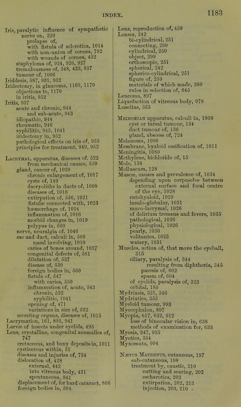 Irif, paralytic influence of sympatlietic nerve on, 320 prolapse of, with fistula of sclerotica, 1014 with non-union of cornea, 792 with wounds of cornea, 452 staphyloma of, 924, 926, 927 tremulousness of, 348, 433, 937 tumour of, 1006 Iriddesis, 587, 931, 932 Iridectomy, in glaucoma, 1169, 1170 objections to, 1170 in iritis, 952 Iritis, 937 acute and chronic, 944 and sub-acute, 943 idiopathic, 944 rheumatic, 946 syphilitic, 945, 1041 iridectomy in, 952 pathological effects on iris of, 953 principles for treatment, 949, 952 Laceydial, apparatus, diseases of, 522 from mechanical causes, 559 gland, cancer of, 1020 chronic enlargement of, 1017 cysts of, 149 dacryoliths in ducts of, 1008 diseases of, 1016 extiirpation of, 556, 1021 fistulffi connected with, 1023 hsemorrhage of, 1024 inflammation of, 1016 morbid changes in, 1019 polypus in, 560 nerve, neuralgia of, 1046 sac and duct, calculi in, 560 nasal involving, 1010 caries of bones around, 1037 congenital defects of, 561 dilatation of, 637 disease of, 530 foreign bodies in, 560 fistula of, 547 with caries, 550 inflammation of, acute, 543 chronic, 632 syphilitic, 1041 opening of, 471 variations in size of, 532 secreting organs, diseases of, 1015 Lacrymation, 161, 895, 941 LarvjB of insects under eyelids, 495 Lens, crystalline, congenital anomalies of, 747 cretaceous, and bony deposits in, 1011 cysticercus within, 31 diseases and injuries of, 734 dislocation of, 428 external, 442 into vitreous body, 431 spontaneous, 841 displacement of, for hard cataract, 806 foreign bodies in, 604 Lens, reproduction of, 458 Lenses, 242 bi-cylindrical, 251 connecting, 299 cylindrical, 250 object, 299 orthoscopic, 251 spherical, 242 spherico-cylindrical, 251 figure of, 259 materials of which made, 260 rules in selection of, 645 Leucoma, 897 Liquefaction of vitreous body, 978 Luscitas, 353 MEiBOiiETAiT apparatus, calculi in, 1008 cyst or tarsal tumour, 134 duct tumour of, 136 gland, abscess of, 724 Melanoma, 1006 Membrane, hyaloid ossification of, 1011 Meningitis, 1080 Methylene, bichloride of, 15 Mole, 138 MoUuscum, 128 Muscse, causes and prevalence of, 1034 depending upon corpuscles between external sui-face and focal centre of the eye, 1028 entohyaloid, 1029 insulo-globular, 1031 muco-lacrymal, 1026 of delirium tremens and fevers, 1035 pathological, 1036 physiological, 1026 pearly, 1030 volitantes, 1025 watery, 1031 Muscles, action of, that move the eyeball, 315 ciliary, paralysis of, 344 resulting from diphtheria, 345 paresis of, 602 spasm of, 604 of eyelids, paralysis of, 323 orbital, 185 Mydriasis, 321, 346 Mydriatics, 356 Myeloid tumour, 993 Myocephalon, 897 Myopia, 617, 632, 912 loss of binocular vision in, 638 methods of examination for, 633 Myosis, 347, 935 Myotics, 354 Myxomata, 994 NiEVtrs Mateentjs, cutaneous, 197 sub-cutaneous, 198 treatment by, caustic, 210 cutting and searing, 202 escharotics, 202 extirpation, 202, 213 injection, 203, 210 .