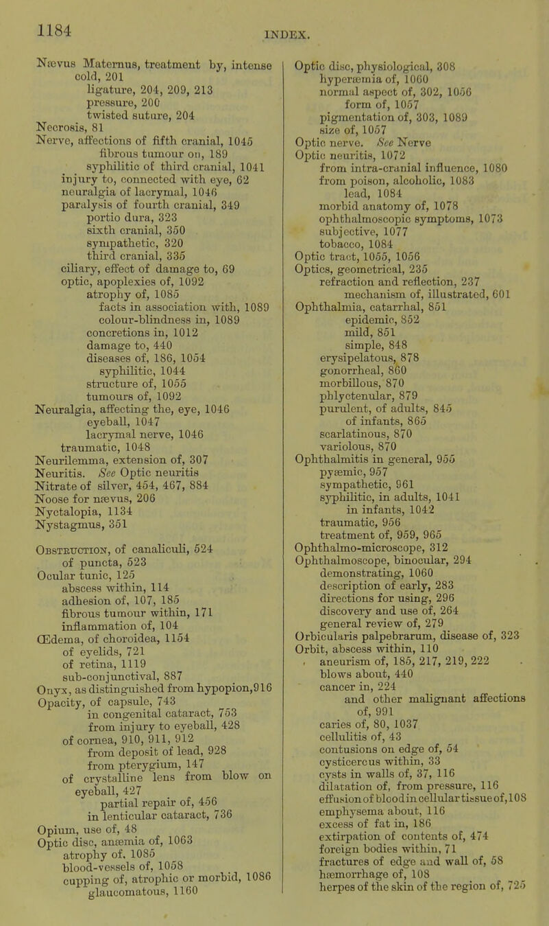 INDEX. Ntevus Matemus, treatment by, intouse cold, 201 ligature, 204, 209, 213 pressure, 200 twisted suture, 204 Necrosis, 81 Nerve, affections of fifth cranial, 1045 fibrous tumour on, 189 syphilitic of third cranial, 1041 injury to, connected with eye, 62 neuralgia of lacrymal, 1046 paralytiia of fourth cranial, 349 portio dura, 323 sixth cranial, 350 sympathetic, 320 third cranial, 335 ciliary, effect of damage to, 69 optic, apoplexies of, 1092 atrophy of, 1085 facts in association with, 1089 colour-blindness in, 1089 concretions in, 1012 damage to, 440 diseases of, 186, 1054 syphilitic, 1044 structure of, 1055 tumours of, 1092 Neuralgia, affecting the, eye, 1046 eyeball, 1047 lacrymal nerve, 1046 traumatic, 1048 Neurilemma, extension of, 307 Neuritis. Sec Optic neuritis Nitrate of silver, 454, 467, 884 Noose for ntevus, 206 Nyctalopia, 1134 Nystagmus, 351 Obstettction, of canaliculi, 624 of puncta, 523 Ocular tunic, 125 abscess within, 114 adhesion of, 107, 185 fibrous tumour within, 171 inflammation of, 104 CEdema, of choroidea, 1154 of eyelids, 721 of retina, 1119 sub-conjunctival, 887 Onyx, as distinguished from hypopion,916 Opacity, of capsule, 743 in congenital cataract, 753 from injury to eyeball, 428 of cornea, 9io, 911,912 from deposit of lead, 928 from pterygium, 147 of crystalline lens from blow on eyeball, 427 partial repair of, 456 in lenticular cataract, 736 Opium, use of, 48 Optic disc, antemia of, 1063 atrophy of. 1085 blood-vessels of, 1058 cupping of, atrophic or morbid, 1086 glaucomatous, 1160 Optic disc, physiological, 308 hyperffiinia of, 1060 norraiil aspect of, 302, 1056 form of, 1057 pigmentation of, 303, 1089 size of, 1057 Optic nerve. See Nerve Optic neuritis, 1072 from intra-cranial influence, 1080 from poison, alcoholic, 1083 lead, 1084 morbid anatomy of, 1078 ophthalmoscopic symptoms, 1073 subjective, 1077 tobacco, 1084 Optic tract, 1055, 1056 Optics, geometrical, 235 refraction and reflection, 237 mechanism of, illustrated, 601 Ophthalmia, catarrhal, 851 epidemic, 852 mild, 851 simple, 848 erysipelatous, 878 gonorrheal, 860 morbillous, 870 phlyctenular, 879 purulent, of adults, 845 of infants, 865 scarlatinous, 870 variolous, 870 Ophthalmitis in general, 955 pysemic, 957 sympathetic, 961 syphilitic, in adults, 1041 in infants, 1042 traumatic, 956 treatment of, 959, 965 Ophthalmo-microscope, 312 Ophthalmoscope, binocular, 294 demonstrating, 1060 description of early, 283 directions for using, 296 discovery and use of, 264 general review of, 279 Orbicularis palpebrarum, disease of, 323 Orbit, abscess within, 110 . aneurism of, 185, 217, 219, 222 blows aboixt, 440 cancer in, 224 and other malignant affections of, 991 caries of, 80, 1037 cellulitis of, 43 contusions on edge of, 54 cysticercus within, 33 cysts in walls of, 37, 116 dUatation of, from pressure, 116 effusion of blood in cellular tissue of, 10 8 emphysema about, 116 excess of fat in, 186 extirpation of contents of, 474 foreign bodies within, 71 fractures of edge and wall of, 58 haemorrhage of, 108 herpes of the skin of the region of, 725