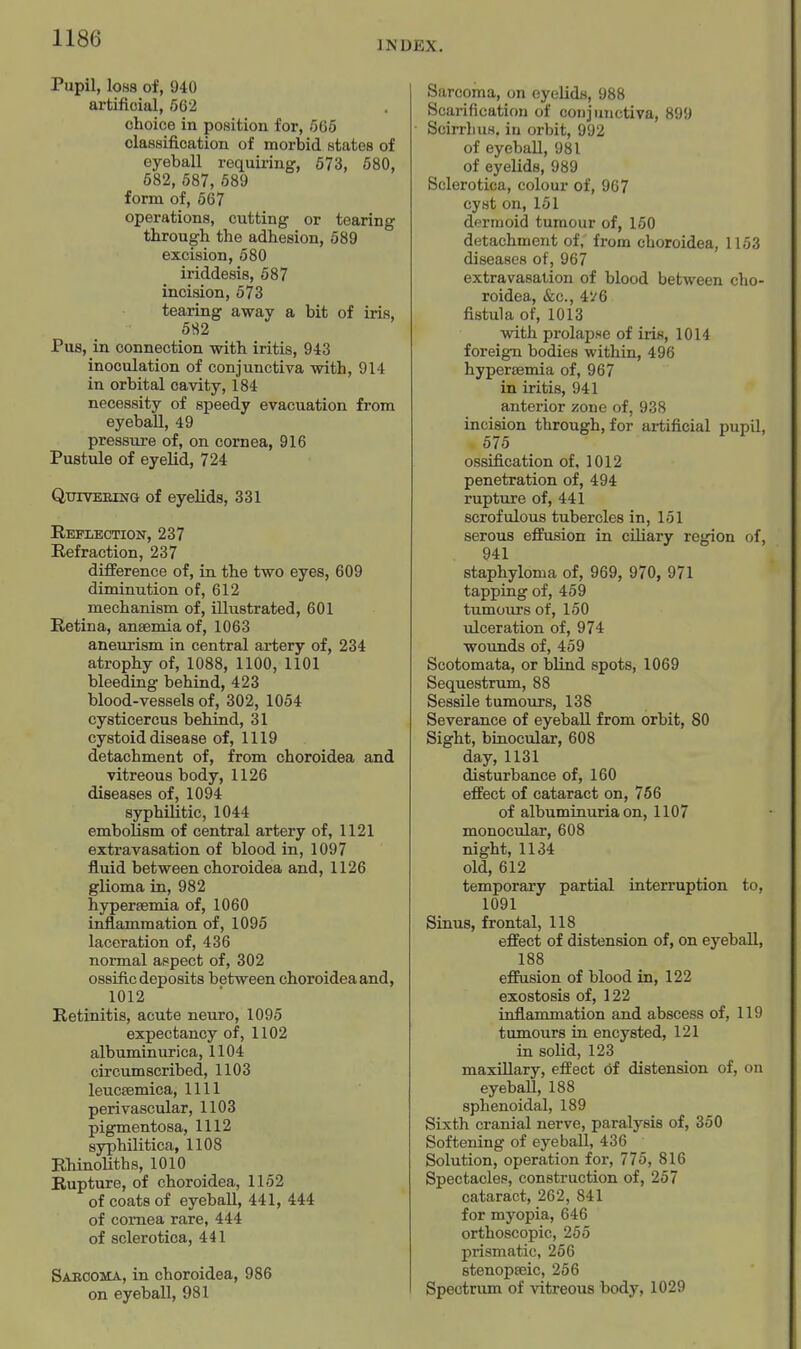 INDEX. Pupil, loss of, 940 artificial, 562 choice in position for, .565 classification of morbid states of eyeball requii-ing, 673, 680, 682, 587, 689 form of, 667 operations, cutting or tearing through the adhesion, 589 excision, 680 iriddesis, 587 incision, 573 tearing away a bit of iris, 582 Pus, in connection with iritis, 943 inoculation of conjunctiva with, 914 in orbital cavity, 184 necessity of speedy evacuation from eyeball, 49 pressure of, on cornea, 916 Pustule of eyelid, 724 QuiVEEiNG of eyelids, 331 Reflection, 237 Refraction, 237 difference of, in the two eyes, 609 diminution of, 612 mechanism of, illustrated, 601 Retina, anaemia of, 1063 aneurism in central artery of, 234 atrophy of, 1088, 1100, 1101 bleeding behind, 423 blood-vessels of, 302, 1054 cysticercus behind, 31 cystoid disease of, 1119 detachment of, from choroidea and vitreous body, 1126 diseases of, 1094 syphilitic, 1044 embolism of central artery of, 1121 extravasation of blood in, 1097 fluid between choroidea and, 1126 glioma in, 982 hyperaemia of, 1060 inflammation of, 1096 laceration of, 436 normal aspect of, 302 ossific deposits between choroidea and, 1012 Retinitis, acute neuro, 1095 expectancy of, 1102 albumin urica, 1104 circumscribed, 1103 leuctemica, 1111 perivascular, 1103 pigmentosa, 1112 syphilitica, 1108 Rhinoliths, 1010 Rupture, of choroidea, 1152 of coats of eyeball, 441, 444 of cornea rare, 444 of sclerotica, 441 Sabooma, in choroidea, 986 on eyeball, 981 Sarcoma, on eyelids, 988 Scarification of conjunctiva, 899 ScirrliuM. in orbit, 992 of eyeball, 981 of eyelids, 989 Sclerotica, colour of, 967 cyst on, 151 dermoid tumour of, 150 detachment of, from choroidea, 1153 diseases of, 967 extravasation of blood between cho- roidea, &c., 4i'6 fistula of, 1013 with prolapse of iris, 1014 foreign bodies within, 496 hyperaemia of, 967 in iritis, 941 anterior zone of, 938 incision through, for artificial pupil, 575 ossification of, 1012 penetration of, 494 rupture of, 441 scrofulous tubercles in, 151 serous effusion in cihary region of, 941 staphyloma of, 969, 970, 971 tapping of, 459 tumours of, 150 ulceration of, 974 wounds of, 459 Scotomata, or blind spots, 1069 Sequestrum, 88 Sessile tumours, 138 Severance of eyeball from orbit, 80 Sight, binocular, 608 day, 1131 disturbance of, 160 effect of cataract on, 766 of albuminuria on, 1107 monocular, 608 night, 1134 old, 612 temporary partial interruption to, 1091 Sinus, frontal, 118 effect of distension of, on eyeball, 188 effusion of blood in, 122 exostosis of, 122 inflammation and abscess of, 119 tumours in encysted, 121 in solid, 123 maxillary, effect df distension of, on eyeball, 188 sphenoidal, 189 Sixth cranial nerve, paralysis of, 350 Softening of eyeball, 436 Solution, operation for, 776, 816 Spectacles, construction of, 267 cataract, 262, 841 for myopia, 646 orthoscopic, 255 prismatic, 256 stenopaeic, 256 Spectrum of vitreous body, 1029