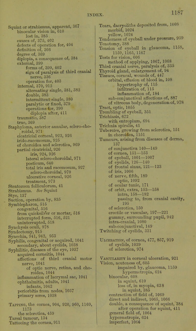 Squint or strabismus, apparent, 367 binocular vision in, 610 lost in, 385 causes of, 375, 402 defects of operation for, 404 definition of, 366 degree of, 369 diplopia, a consequence of, 384 external, 399 forms of, 399, 402 sign of paralysis of third cranial nerve, 336 operation for, 403 internal, 370, 912 alternating single, 381, 382 double, 383 intermittent single, 380 paralytic or fixed, 379 operations for, 390 diplopia after, 411 traumati(3, 387 true, 369 Staphyloma, anterior annular, sclero-cho- . roidal, 971 cicatricial corneal, 923, 926 irido-racemosum, 925 of choroidea and sclerotica, 969 partial cicatricial, 926 iris, 924, 926 lateral sclero-choroidal, 971 posticum, 640 total iris and racemosum, 927 sclero-choroidal, 970 ulcerative corneal, 926 treatment, 973 Steatozoon folliculorum, 41 Strabismus. See Squint Stye, 137 Suction, operation by, 835 Symblepharon, 515 congenital, 516 from quicksilver or mortar, 516 interrupted form, 516, 621 uninterrupted, 518 Synchysis oculi, 978 Syndectomy, 915 Synechia, 941, 942, 953 Syphilis, congenital or acquired, 1041 secondary, about eyelids, 1038 Syphilitic, diseases of the eye, 1037 acquired comeitis, 1044 affections of third cranial motor nerve, 1041 of optic nerve, retina, and cho- roidea, 1044 inflammation of lacrymal sac, 1041 ophthalmitis, adults, 1041 infants, 1042 periorbitis from nodes, 1037 primary sores, 1038 Tapping, the cornea, 904, 920, 960, 1169, 1173 the sclerotica, 459 Tarsal tumour, 134 Tattooing the cornea, 911 Tears, dacryoHths deposited from, 1008 morbid, 1024 yellow, 1024 Tenderness of eyeball under pressiire, 939 Tenotomy, 388 Tension of eyeball in glaucoma,. 1168, 1159,1165, 1167 Tests for vision, 606 method of applying, 1067, 1068 Third cranial nerve, paralysis of, 335 Thyroid gland, enlargement of, 94 Tissues, corneal, wounds of, 447 orbital, effusion of blood in, 108 hypertrophy of, 115 infiltration of, 115 inflammation of, 184 sub-conjunctival affections of, 887 of vitreous body, degeneration of, 978 Tract, optic, 1066 Trembling of eyeball, 361 Trichiasis, 672 with entropium, 694 Trichnia spiralis, 41 Tubercles, growing from sclerotica, 151 in choroidea, 1151 Tumours, arising from diseases of derma, 137 of conjunctiva 140—149 of cornea, 151—153 of eyeball, 1001—1007 of eyeUds, 126—140 of frontal sinus, 121—123 of iris, 1006 of nerve, fifth, 189 optic, 1092 of ocular tunic, 171 of orbit, extra, 153—168 intra, 158—182 passing to, from cranial cavity, 195 of sclerotica, 160 erectile or vascular, 197—221 gummy, surrounding pupil, 942 intra-cranial, 1080 sub-conjunctival, 149 Twitching of eyelids, 331 Ulceeation, of cornea, 477, 867, 919 of eyelids, 1039 of sclerotica, 974 Vasctjlaeity in corneal ulceration, 921 Vision, acuteness of, 605 impaired by, glaucoma, 1159 hypermetropia, 624 binocular, 608 in squint, 610 loss of, in myopia, 638 in squint, 385 contraction of field of, 1069 direct and indirect, 1065, 1066 double, a consequence of squint, 384 after operation for squint, 411 general field of, 1064 hypermetropic, 624 imperfect, 1066