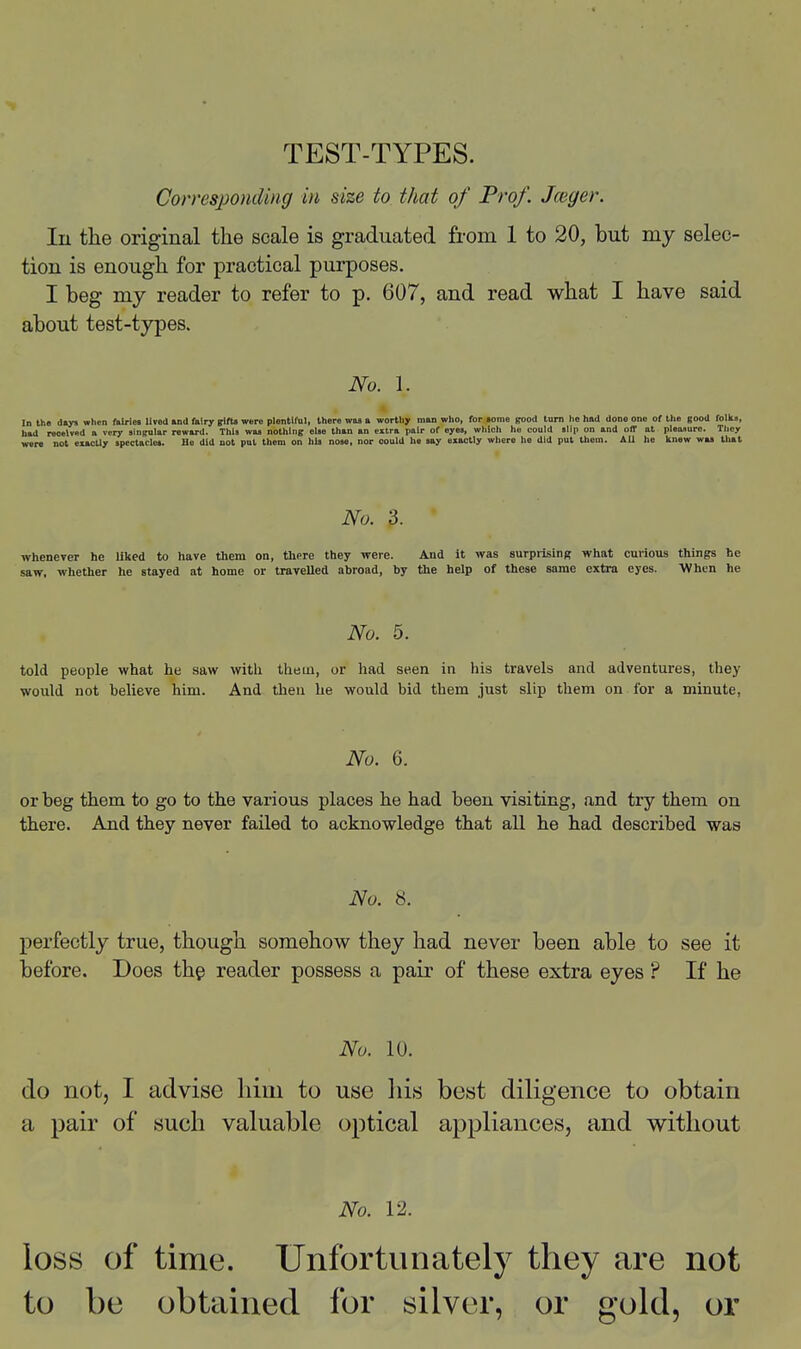 TEST-TYPES. Corresjjonding in size to that of Frof. Jceger. In the original the scale is graduated from 1 to 20, but my selec- tion is enough for practical purposes. I beg my reader to refer to p. 607, and read what I have said about test-types. No. 1. In th» d«jni when ftiWes lived »nd fairy gittt were plentiful, there was a worthy man who, for some good tarn he had done one of the good folks, bad received a very singular reward. This waa nothing else than an extra pair of eyes, which ho could slip on and off at pieaiure. They were not exactly spectacles. Ho did not put them on his nose, nor could he say exactly where he did put them. All he knew was thai No. 3. whenever he liked to have them on, there they were. And it was surprising what curious things he saw, whether he stayed at home or travelled abroad, by the help of these same extra eyes. When he No. 5. told people what he saw with thein, or liad seen in his travels and adventures, they would not believe him. And then he would bid them just slip them on for a minute, No. 6. or beg them, to go to the various places he had been visiting, and try them on there. And they never failed to acknowledge that all he had described was No. 8. perfectly true, though somehow they had never been able to see it before. Does thg reader possess a pair of these extra eyes ? If he No. 10. do not, I advise him to use his best diligence to obtain a pair of such valuable optical appliances, and without No. 12. loss of time. Unfortunately they are not to be obtained for silver, or gold, or