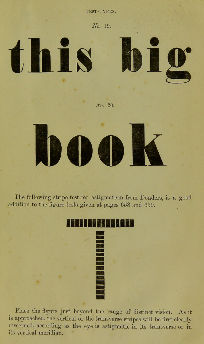 No. 19. HAh big No. 20. book The following stripe test for astigmatism from Bonders, is a good addition to the figiu-e tests given at pages 658 and 659. Place the figure just beyond the range of distinct vision. As it is approached, the vertical or the transverse stripes will be first clearly- discerned, according as the eye is astigmatic in its transverse or in its vertical meridian.