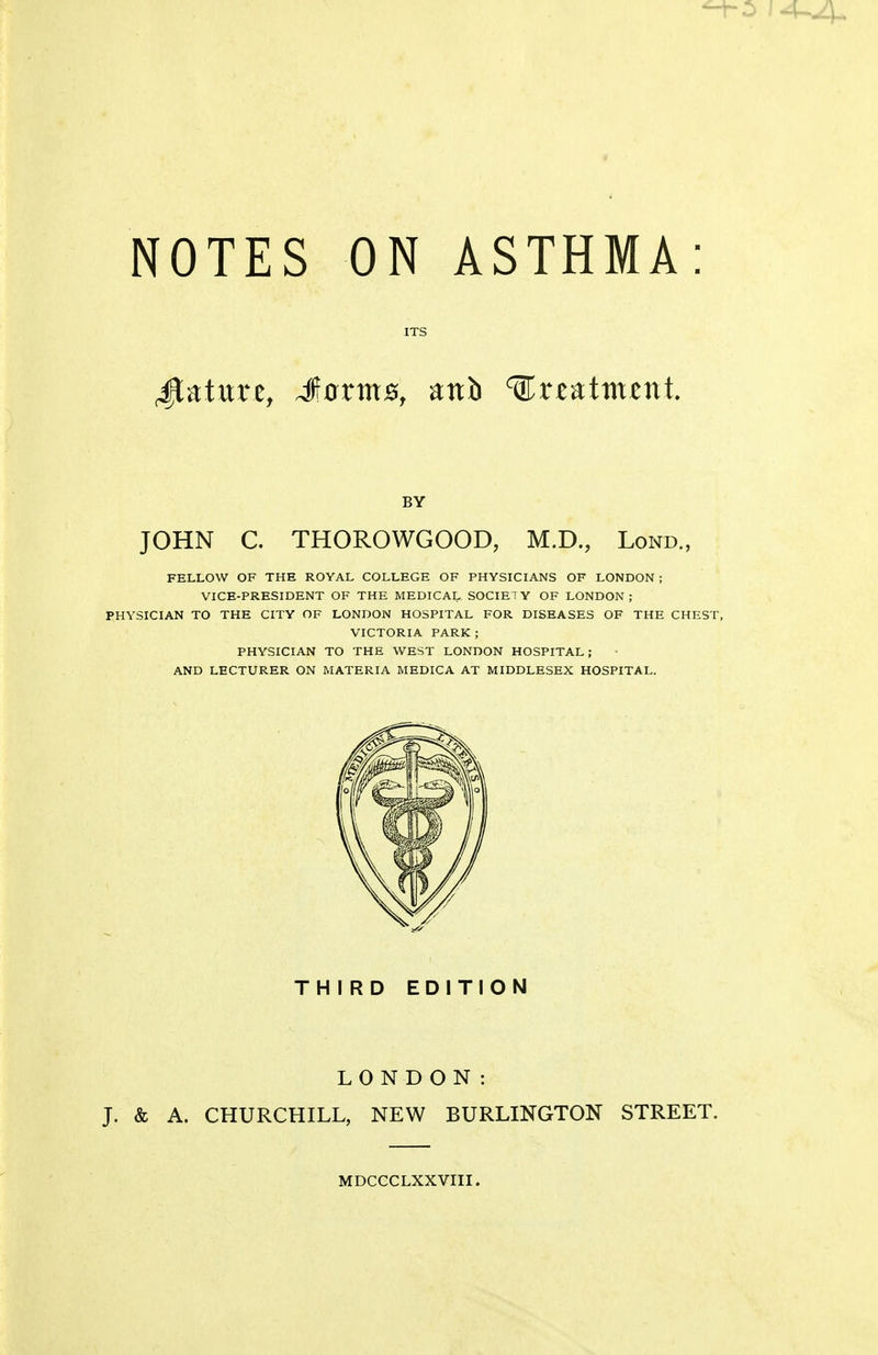 NOTES ON ASTHMA: ITS Mature, J0rm0, anb ^r^atmi^nt. BY JOHN C. THOROWGOOD, M.D., Lond., FELLOW OF THE ROYAL COLLEGE OF PHYSICIANS OF LONDON ; VICE-PRESIDENT OF THE MEDICAL SOCIETY OF LONDON; PHYSICIAN TO THE CITY OF LONDON HOSPITAL FOR DISEASES OF THE CHEST, VICTORIA PARK ; PHYSICIAN TO THE WEST LONDON HOSPITAL; AND LECTURER ON MATERIA MEDICA AT MIDDLESEX HOSPITAL. THIRD EDITION LONDON: J. & A. CHURCHILL, NEW BURLINGTON STREET. MDCCCLXXVIII.