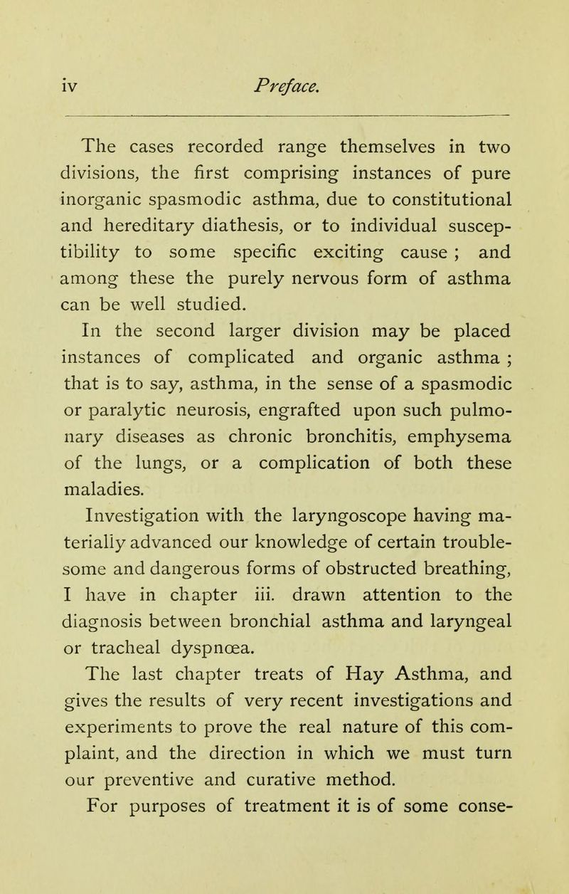 The cases recorded range themselves in two divisions, the first comprising instances of pure inorganic spasmodic asthma, due to constitutional and hereditary diathesis, or to individual suscep- tibility to some specific exciting cause ; and among these the purely nervous form of asthma can be well studied. In the second larger division may be placed instances of complicated and organic asthma ; that is to say, asthma, in the sense of a spasmodic or paralytic neurosis, engrafted upon such pulmo- nary diseases as chronic bronchitis, emphysema of the lungs, or a complication of both these maladies. Investigation with the laryngoscope having ma- terially advanced our knowledge of certain trouble- some and dangerous forms of obstructed breathing, I have in chapter iii. drawn attention to the diagnosis between bronchial asthma and laryngeal or tracheal dyspnoea. The last chapter treats of Hay Asthma, and gives the results of very recent investigations and experiments to prove the real nature of this com- plaint, and the direction in which we must turn our preventive and curative method. For purposes of treatment it is of some conse-