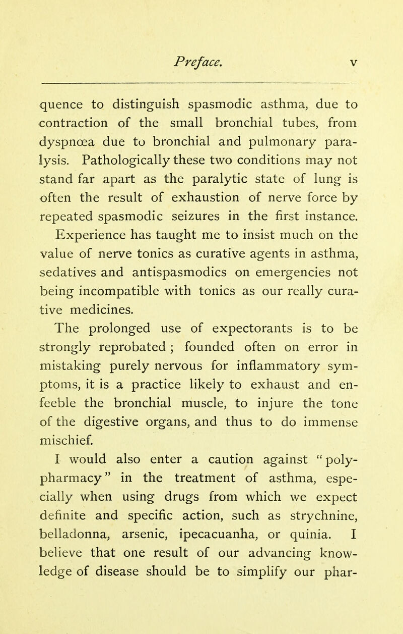 quence to distinguish spasmodic asthma, due to contraction of the small bronchial tubes, from dyspnoea due to bronchial and pulmonary para- lysis. Pathologically these two conditions may not stand far apart as the paralytic state of lung is often the result of exhaustion of nerve force by repeated spasmodic seizures in the first instance. Experience has taught me to insist much on the value of nerve tonics as curative agents in asthma, sedatives and antispasmodics on emergencies not being incompatible with tonics as our really cura- tive medicines. The prolonged use of expectorants is to be strongly reprobated ; founded often on error in mistaking purely nervous for inflammatory sym- ptoms, it is a practice likely to exhaust and en- feeble the bronchial muscle, to injure the tone of the digestive organs, and thus to do immense mischief. I would also enter a caution against poly- pharmacy in the treatment of asthma, espe- cially when using drugs from which we expect definite and specific action, such as strychnine, belladonna, arsenic, ipecacuanha, or quinia. I believe that one result of our advancing know- ledge of disease should be to simplify our phar-