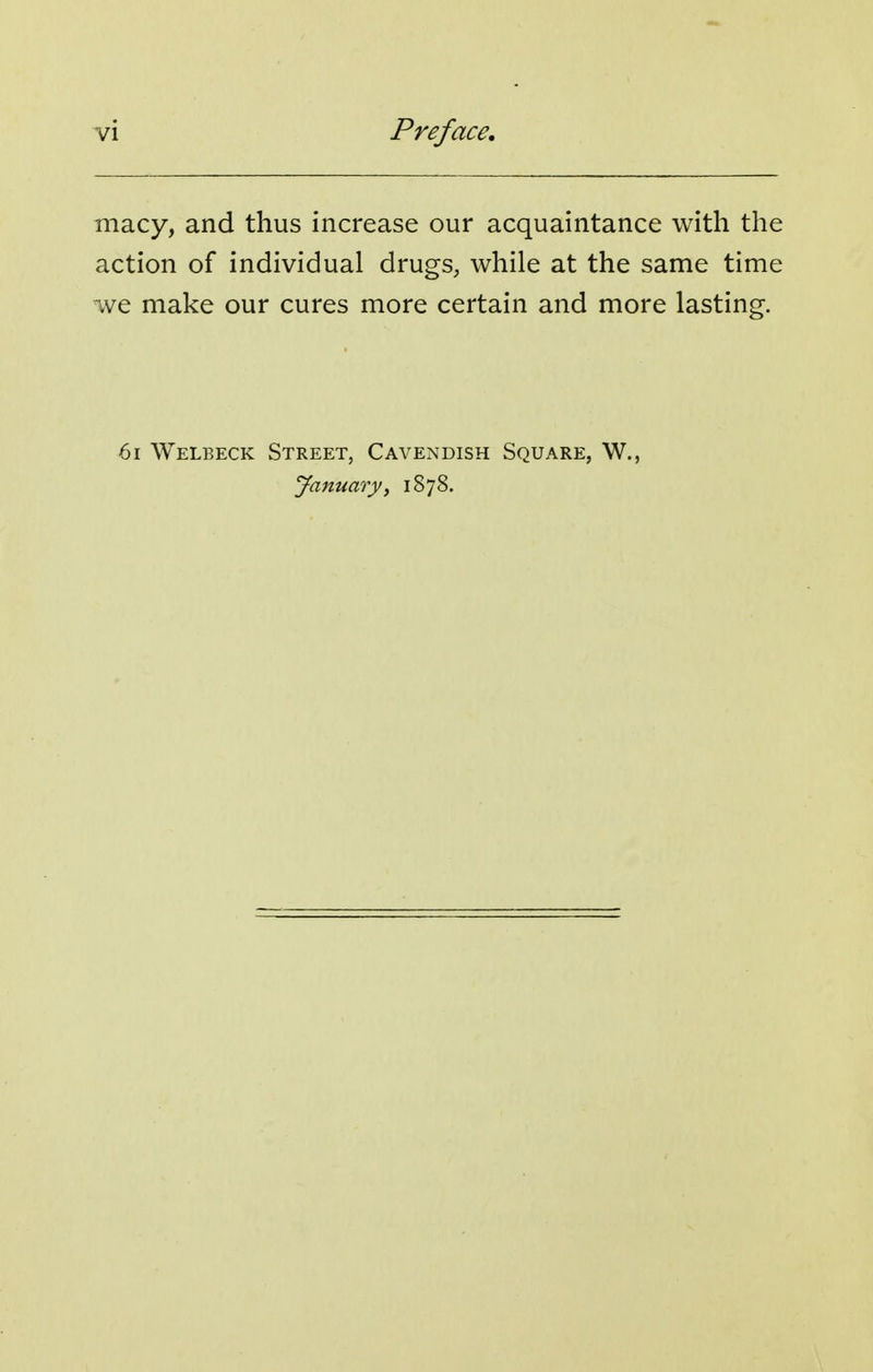 macy, and thus increase our acquaintance with the action of individual drugs, while at the same time we make our cures more certain and more lasting. 6i Welbeck Street, Cavendish Square, W., January^ 1878.