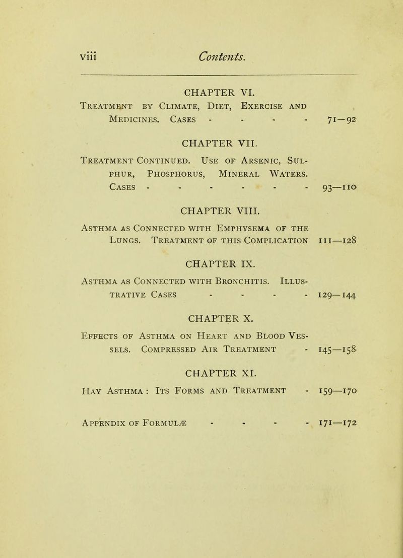 CHAPTER VI. Treatment by Climate, Diet, Exercise and Medicines. Cases .... 71—92 CHAPTER Vn. Treatment Continued. Use of Arsenic, Sul- phur, Phosphorus, Mineral Waters. Cases 93—no CHAPTER VIII. Asthma as Connected with Emphysema of the Lungs. Treatment gf this Complication hi—128 CHAPTER IX. Asthma as Connected with Bronchitis. Illus- trative Cases .... 129—144 CHAPTER X. Effects of Asthma on Heart and Blood Ves- sels. Compressed Air Treatment - 145—158 CHAPTER XI. Hay Asthma : Its Forms and Treatment - 159—170 Appendix of Formula 171—172