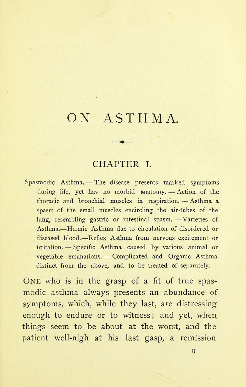 ON ASTHMA. —♦— CHAPTER 1. Spasmodic Asthma. — The disease presents marked symptoms during life, yet has no morbid anatomy. — Action of the thoracic and bronchial muscles in respiration. — Asthma a spasm of the small muscles encircling the air-tubes of the lung, resembling gastric or intestinal spasm.—Varieties of Asthma.—Hoemic Asthma due to circulation of disordered or diseased blood.—Reflex Asthma from nervous excitement or irritation. — Specific Asthma caused by various animal or vegetable emanations. — Complicated and Organic Asthma distinct from the above, and to be treated of separately. One who is in the grasp of a fit of true spas- modic asthma always presents an abundance of symptoms, which, while they last, are distressing enough to endure or to witness; and yet, when things seem to be about at the worst, and the patient well-nigh at his last gasp, a remission B