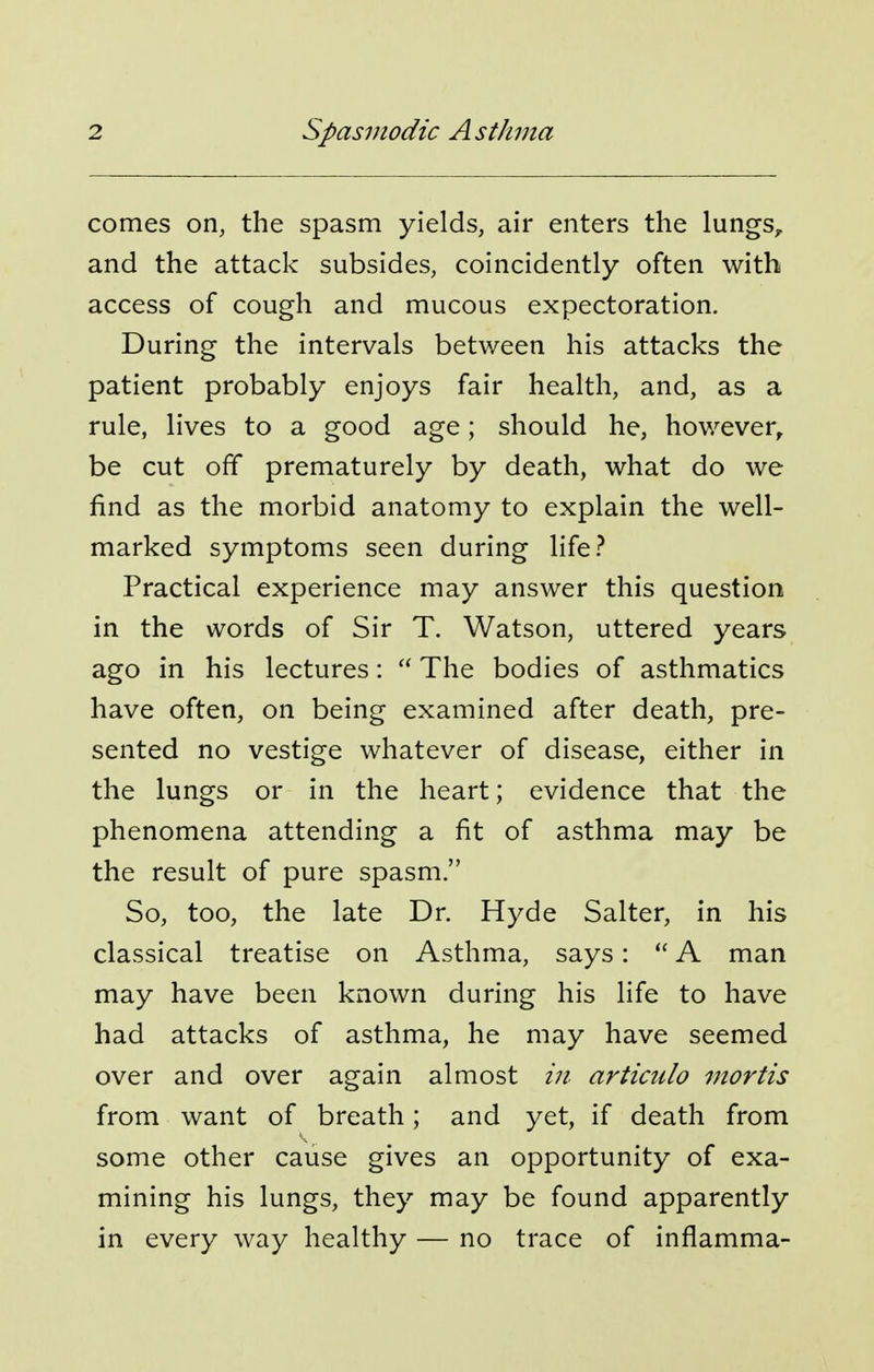 comes on, the spasm yields, air enters the lungs, and the attack subsides, coincidently often with access of cough and mucous expectoration. During the intervals between his attacks the patient probably enjoys fair health, and, as a rule, lives to a good age; should he, however, be cut off prematurely by death, what do we find as the morbid anatomy to explain the well- marked symptoms seen during life? Practical experience may answer this question in the words of Sir T. Watson, uttered years ago in his lectures:  The bodies of asthmatics have often, on being examined after death, pre- sented no vestige whatever of disease, either in the lungs or in the heart; evidence that the phenomena attending a fit of asthma may be the result of pure spasm. So, too, the late Dr. Hyde Salter, in his classical treatise on Asthma, says:  A man may have been known during his life to have had attacks of asthma, he may have seemed over and over again almost articiilo mortis from want of breath; and yet, if death from some other cause gives an opportunity of exa- mining his lungs, they may be found apparently in every way healthy — no trace of inflamma-