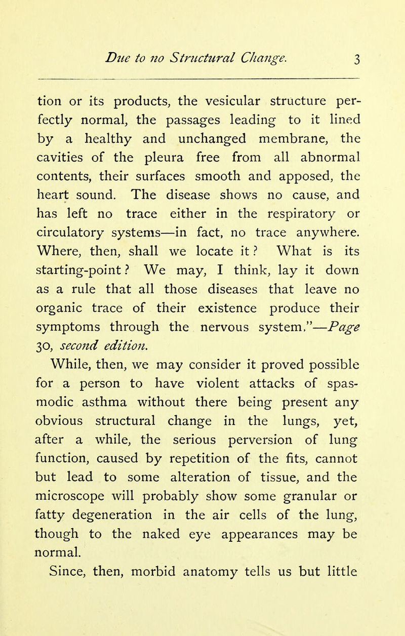 tion or its products, the vesicular structure per- fectly normal, the passages leading to it lined by a healthy and unchanged membrane, the cavities of the pleura free from all abnormal contents, their surfaces smooth and apposed, the heart sound. The disease shows no cause, and has left no trace either in the respiratory or circulatory systems—in fact, no trace anywhere. Where, then, shall we locate it ? What is its starting-point ? We may, I think, lay it down as a rule that all those diseases that leave no organic trace of their existence produce their symptoms through the nervous system.—Page 30, secojid edition. While, then, we may consider it proved possible for a person to have violent attacks of spas- modic asthma without there being present any obvious structural change in the lungs, yet, after a while, the serious perversion of lung function, caused by repetition of the fits, cannot but lead to some alteration of tissue, and the microscope will probably show some granular or fatty degeneration in the air cells of the lung, though to the naked eye appearances may be normal. Since, then, morbid anatomy tells us but little