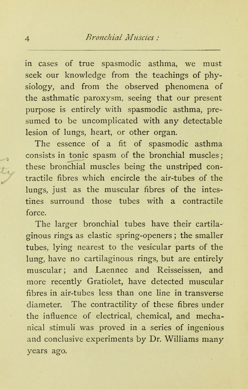 in cases of true spasmodic asthma, we must seek our knowledge from the teachings of phy- siology, and from the observed phenomena of the asthmatic paroxysm, seeing that our present purpose is entirely with spasmodic asthma, pre- sumed to be uncomplicated with any detectable lesion of lungs, heart, or other organ. The essence of a fit of spasmodic asthma consists in tonic spasm of the bronchial muscles; these bronchial muscles being the unstriped con- tractile fibres which encircle the air-tubes of the lungs, just as the muscular fibres of the intes- tines surround those tubes with a contractile force. The larger bronchial tubes have their cartila- ginous rings as elastic spring-openers; the smaller tubes, lying nearest to the vesicular parts of the lung, have no cartilaginous rings, but are entirely muscular; and Laennec and Reisseissen, and more recently Gratiolet, have detected muscular fibres in air-tubes less than one line in transverse diameter. The contractility of these fibres under the influence of electrical, chemical, and mecha- nical stimuli was proved in a series of ingenious and conclusive experiments by Dr. Williams many years ago.