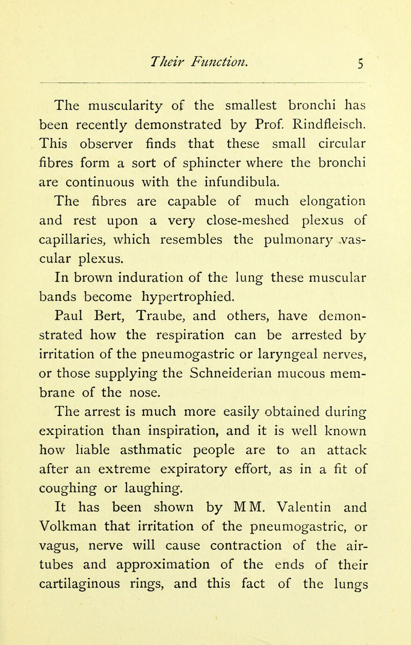 The muscularity of the smallest bronchi has been recently demonstrated by Prof. Rindfleisch. This observer finds that these small circular fibres form a sort of sphincter where the bronchi are continuous with the infundibula. The fibres are capable of much elongation and rest upon a very close-meshed plexus of capillaries, which resembles the pulmonary vas- cular plexus. In brown induration of the lung these muscular bands become hypertrophied. Paul Bert, Traube, and others, have demon- strated how the respiration can be arrested by irritation of the pneumogastric or laryngeal nerves, or those supplying the Schneiderian mucous mem- brane of the nose. The arrest is much more easily obtained during expiration than inspiration, and it is well known how liable asthmatic people are to an attack after an extreme expiratory effort, as in a fit of coughing or laughing. It has been shown by MM. Valentin and Volkman that irritation of the pneumogastric, or vagus, nerve will cause contraction of the air- tubes and approximation of the ends of their cartilaginous rings, and this fact of the lungs
