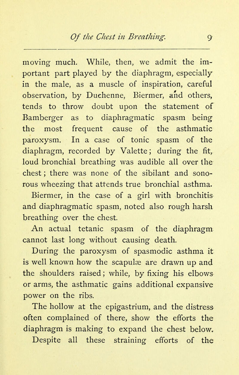 moving much. While, then, we admit the im- portant part played by the diaphragm, especially in the male, as a muscle of inspiration, careful observation, by Duchenne, Biermer, and others, tends to throw doubt upon the statement of Bamberger as to diaphragmatic spasm being the most frequent cause of the asthmatic paroxysm. In a case of tonic spasm of the diaphragm, recorded by Valette; during the fit, loud bronchial breathing was audible all over the chest; there was none of the sibilant and sono- rous wheezing that attends true bronchial asthma. Biermer, in the case of a girl with bronchitis and diaphragmatic spasm, noted also rough harsh breathing over the chest. An actual tetanic spasm of the diaphragm cannot last long without causing death. During the paroxysm of spasmodic asthma it is well known, how the scapulae are drawn up and the shoulders raised; while, by fixing his elbows or arms, the asthmatic gains additional expansive power on the ribs. The hollow at the epigastrium, and the distress often complained of there, show the efTorts the diaphragm is making to expand the chest below. Despite all these straining efforts of the