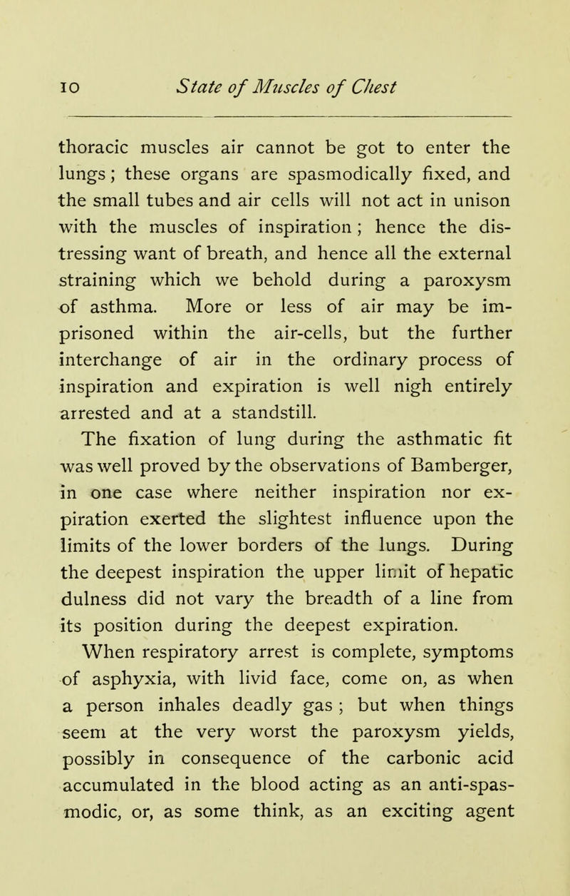 thoracic muscles air cannot be got to enter the lungs; these organs are spasmodically fixed, and the small tubes and air cells will not act in unison with the muscles of inspiration; hence the dis- tressing want of breath, and hence all the external straining which we behold during a paroxysm of asthma. More or less of air may be im- prisoned within the air-cells, but the further interchange of air in the ordinary process of inspiration and expiration is well nigh entirely arrested and at a standstill. The fixation of lung during the asthmatic fit was well proved by the observations of Bamberger, in one case where neither inspiration nor ex- piration exerted the slightest influence upon the limits of the lower borders of the lungs. During the deepest inspiration the upper limit of hepatic dulness did not vary the breadth of a line from its position during the deepest expiration. When respiratory arrest is complete, symptoms of asphyxia, with livid face, come on, as when a person inhales deadly gas ; but when things seem at the very worst the paroxysm yields, possibly in consequence of the carbonic acid accumulated in the blood acting as an anti-spas- modic, or, as some think, as an exciting agent