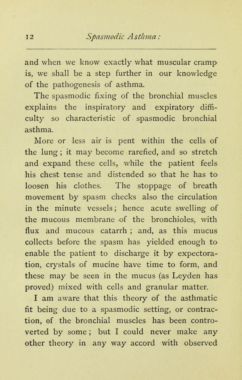 and when we know exactly what muscular cramp is, we shall be a step further in our knowledge of the pathogenesis of asthma. The spasmodic fixing of the bronchial muscles explains the inspiratory and expiratory diffi- culty so characteristic of spasmodic bronchial asthma. More or less air is pent within the cells of the lung; it may become rarefied, and so stretch and expand these cells, while the patient feels his chest tense and distended so that he has to loosen his clothes. The stoppage of breath movement by spasm checks also the circulation in the minute vessels; hence acute swelling of the mucous membrane of the bronchioles, with flux and mucous catarrh ; and, as this mucus collects before the spasm has yielded enough to enable the patient to discharge it by expectora- tion, crystals of mucine have time to form, and these may be seen in the mucus (as Leyden has proved) mixed with cells and granular matter. I am aware that this theory of the asthmatic fit being due to a spasmodic setting, or contrac- tion, of the bronchial muscles has been contro- verted by some; but I could never make any other theory in any way accord with observed