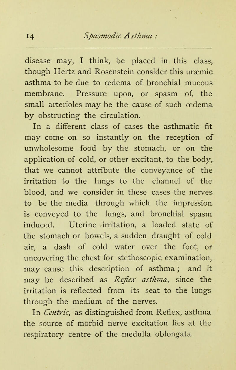 disease may, I think, be placed in this class, though Hertz and Rosenstein consider this uraemic asthma to be due to oedema of bronchial mucous membrane. Pressure upon, or spasm of, the small arterioles may be the cause of such oedema by obstructing the circulation. In a different class of cases the asthmatic fit may come on so instantly on the reception of unwholesome food by the stomach, or on the application of cold, or other excitant, to the body, that we cannot attribute the conveyance of the irritation to the lungs to the channel of the blood, and we consider in these cases the nerves- to be the media through which the impression is conveyed to the lungs, and bronchial spasm, induced. Uterine irritation, a loaded state of the stomach or bowels, a sudden draught of cold air, a dash of cold water over the foot, or uncovering the chest for stethoscopic examination,, may cause this description of asthma; and it may be described as Reflex asthma, since the irritation is reflected from its seat to the lungs through the medium of the nerves. In Centric, as distinguished from Reflex, asthma the source of morbid nerve excitation lies at the respiratory centre of the medulla oblongata.