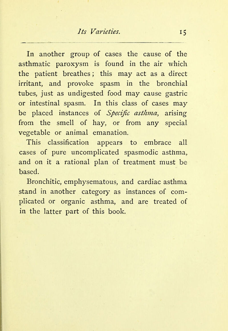 In another group of cases the cause of the asthmatic paroxysm is found in the air which the patient breathes; this may act as a direct irritant, and provoke spasm in the bronchial tubes, just as undigested food may cause gastric or intestinal spasm. In this class of cases may be placed instances of Specific asthma, arising from the smell of hay, or from any special vegetable or animal emanation. This classification appears to embrace all cases of pure uncomplicated spasmodic asthma, and on it a rational plan of treatment must be based. Bronchitic, emphysematous, and cardiac asthma stand in another category as instances of com- plicated or organic asthma, and are treated of in the latter part of this book.