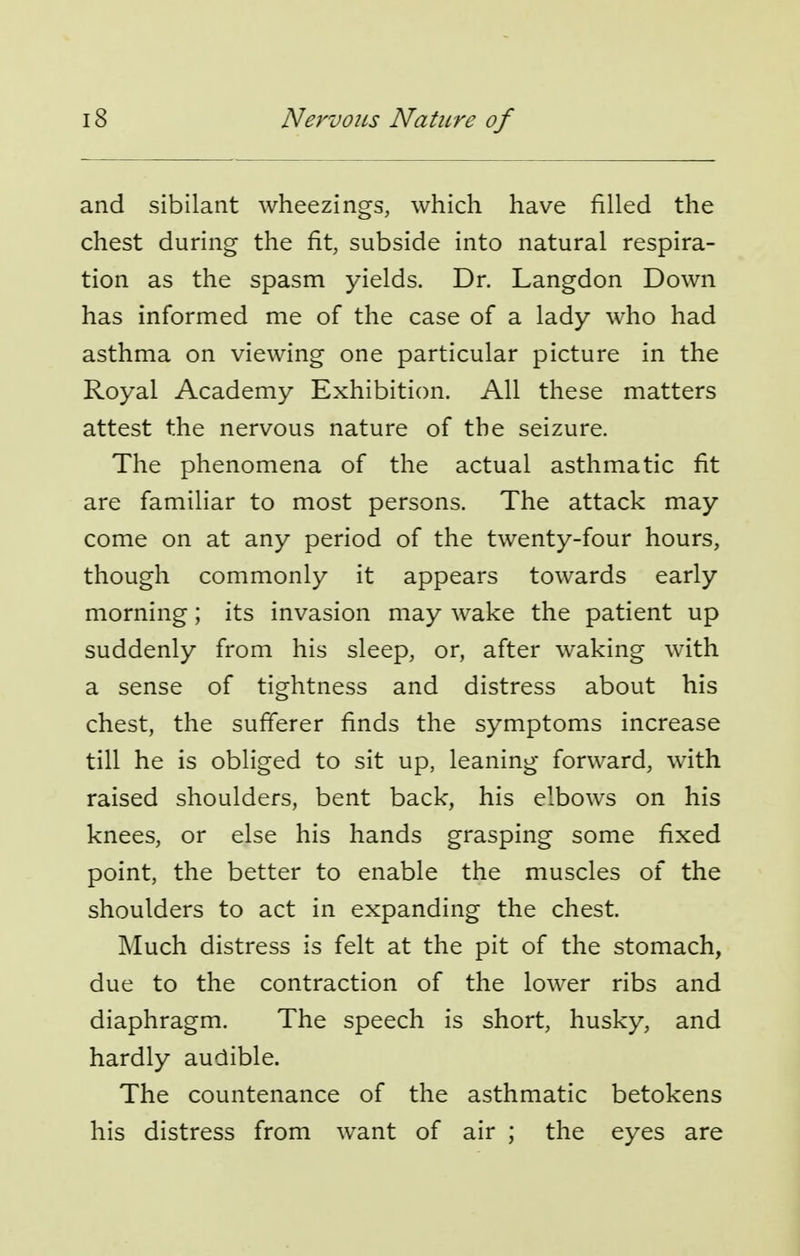 and sibilant wheezings, which have filled the chest during the fit, subside into natural respira- tion as the spasm yields. Dr. Langdon Down has informed me of the case of a lady who had asthma on viewing one particular picture in the Royal Academy Exhibition. All these matters attest the nervous nature of the seizure. The phenomena of the actual asthmatic fit are familiar to most persons. The attack may come on at any period of the twenty-four hours, though commonly it appears towards early morning; its invasion may wake the patient up suddenly from his sleep, or, after waking with a sense of tightness and distress about his chest, the sufferer finds the symptoms increase till he is obliged to sit up, leaning forward, with raised shoulders, bent back, his elbows on his knees, or else his hands grasping some fixed point, the better to enable the muscles of the shoulders to act in expanding the chest. Much distress is felt at the pit of the stomach, due to the contraction of the lower ribs and diaphragm. The speech is short, husky, and hardly audible. The countenance of the asthmatic betokens his distress from want of air ; the eyes are