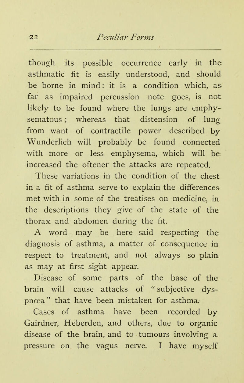 though its possible occurrence early in the asthmatic fit is easilv understood, and should be borne in mind: it is a condition which, as far as impaired percussion note goes, is not likely to be found where the lungs are emphy- sematous ; whereas that distension of lung from want of contractile power described by Wunderlich will probably be found connected with more or less emphysema, which will be increased the oftener the attacks are repeated. These variations in the condition of the chest in a fit of asthma serve to explain the differences met with in some of the treatises on medicine, in the descriptions they give of the state of the thorax and abdomen during the fit. A word may be here said respecting the diagnosis of asthma, a matter of consequence in respect to treatment, and not always so plain as may at first sight appear. Disease of some parts of the base of the brain will cause attacks of subjective dys- pnoea that have been mistaken for asthma. Cases of asthma have been recorded by Gairdner, Heberden, and others, due to organic disease of the brain, and to tumours involving a pressure on the vagus nerve. I have myself