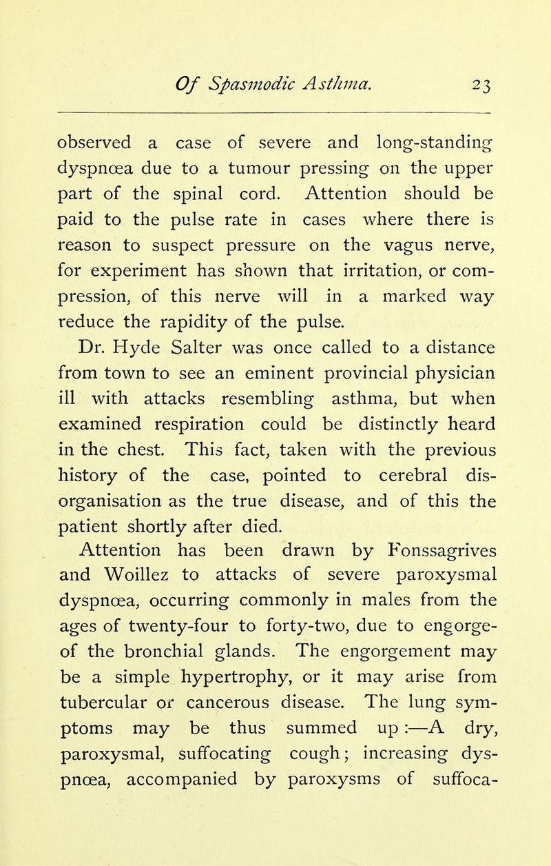 observed a case of severe and long-standing- dyspnoea due to a tumour pressing on the upper part of the spinal cord. Attention should be paid to the pulse rate in cases where there is reason to suspect pressure on the vagus nerve, for experiment has shown that irritation, or com- pression, of this nerve Avill in a marked way reduce the rapidity of the pulse. Dr. Hyde Salter was once called to a distance from town to see an eminent provincial physician ill with attacks resembling asthma, but when examined respiration could be distinctly heard in the chest. This fact, taken with the previous history of the case, pointed to cerebral dis- organisation as the true disease, and of this the patient shortly after died. Attention has been drawn by Fonssagrives and Woillez to attacks of severe paroxysmal dyspnoea, occurring commonly in males from the ages of twenty-four to forty-two, due to engorge- of the bronchial glands. The engorgement may be a simple hypertrophy, or it may arise from tubercular or cancerous disease. The lung sym- ptoms may be thus summed up :—A dry, paroxysmal, suffocating cough; increasing dys- pnoea, accompanied by paroxysms of suffoca-