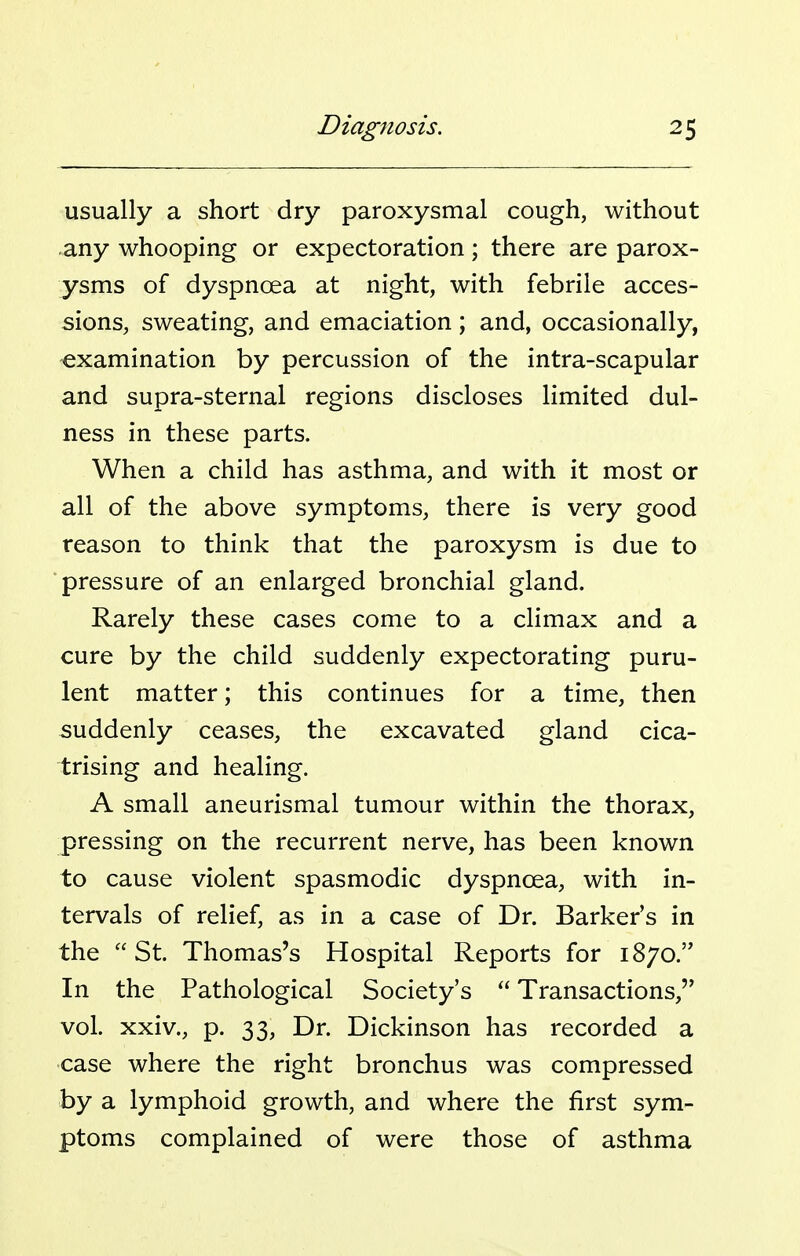usually a short dry paroxysmal cough, without any whooping or expectoration; there are parox- ysms of dyspnoea at night, with febrile acces- sions, sweating, and emaciation; and, occasionally, examination by percussion of the intra-scapular and supra-sternal regions discloses limited dul- ness in these parts. When a child has asthma, and with it most or all of the above symptoms, there is very good reason to think that the paroxysm is due to ■pressure of an enlarged bronchial gland. Rarely these cases come to a climax and a cure by the child suddenly expectorating puru- lent matter; this continues for a time, then suddenly ceases, the excavated gland cica- trising and healing. A small aneurismal tumour within the thorax, pressing on the recurrent nerve, has been known to cause violent spasmodic dyspnoea, with in- tervals of relief, as in a case of Dr. Barker's in the St. Thomas's Hospital Reports for 1870. In the Pathological Society's Transactions, vol. xxiv., p. 33, Dr. Dickinson has recorded a case where the right bronchus was compressed by a lymphoid growth, and where the first sym- ptoms complained of were those of asthma
