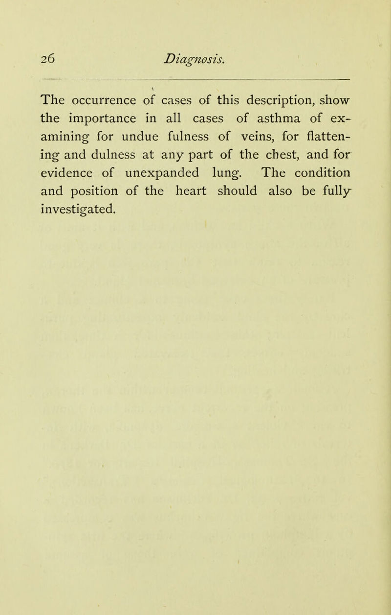 The occurrence of cases of this description, show the importance in all cases of asthma of ex- amining for undue fulness of veins, for flatten- ing and dulness at any part of the chest, and for evidence of unexpanded lung. The condition and position of the heart should also be fully- investigated.