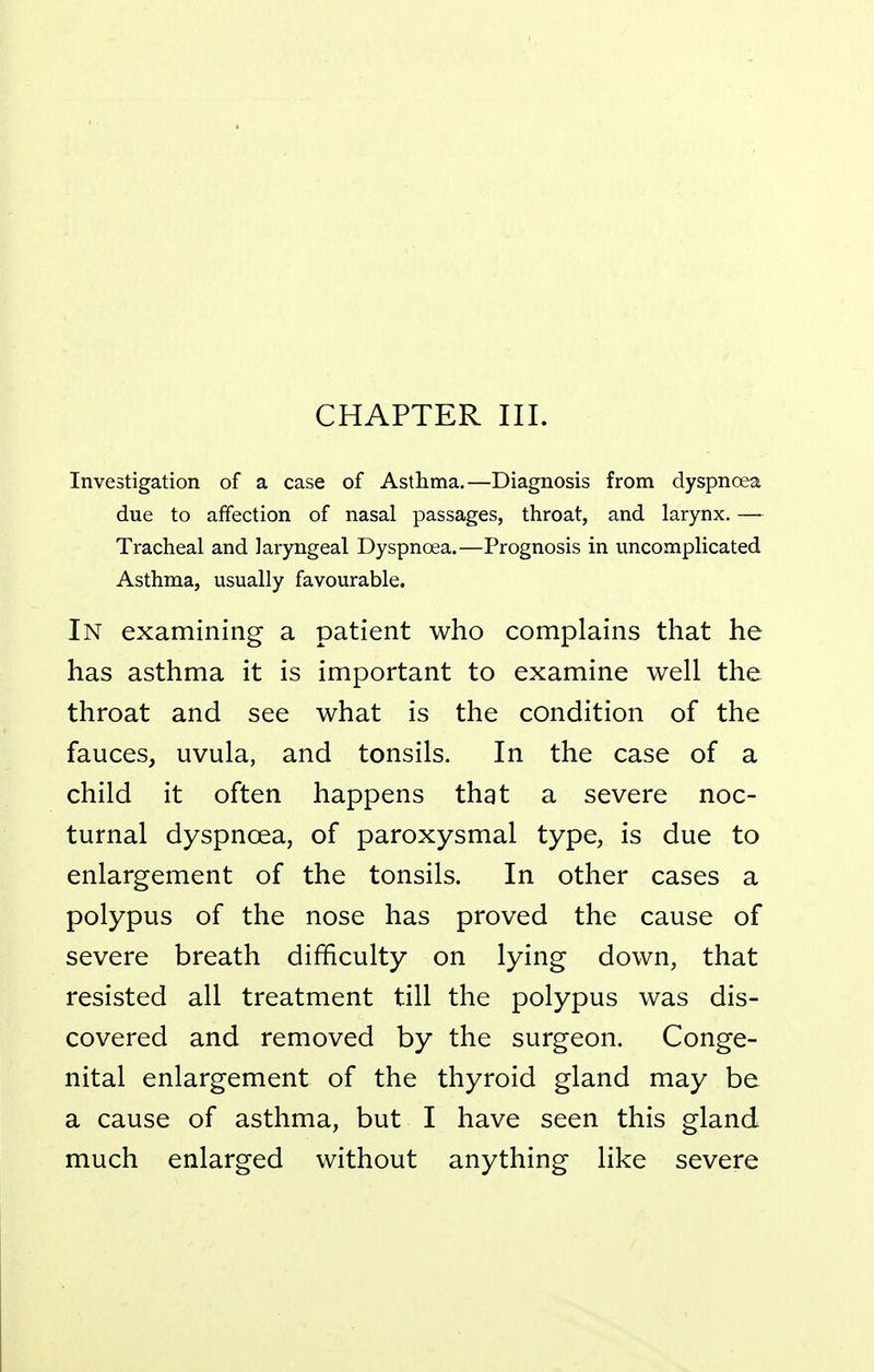 CHAPTER III. Investigation of a case of Asthma.—Diagnosis from dyspnoea due to affection of nasal passages, throat, and larynx. — Tracheal and laryngeal Dyspnoea.—Prognosis in uncomplicated Asthma, usually favourable. In examining a patient who complains that he has asthma it is important to examine well the throat and see what is the condition of the fauces, uvula, and tonsils. In the case of a child it often happens that a severe noc- turnal dyspnoea, of paroxysmal type, is due to enlargement of the tonsils. In other cases a polypus of the nose has proved the cause of severe breath difficulty on lying down, that resisted all treatment till the polypus was dis- covered and removed by the surgeon. Conge- nital enlargement of the thyroid gland may be a cause of asthma, but I have seen this gland much enlarged without anything like severe