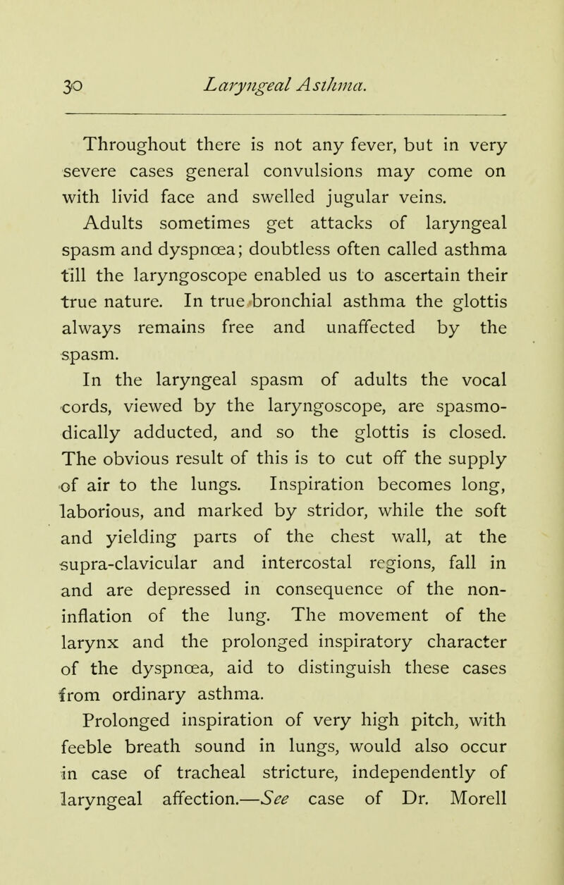 Throughout there is not any fever, but in very severe cases general convulsions may come on with livid face and swelled jugular veins. Adults sometimes get attacks of laryngeal spasm and dyspnoea; doubtless often called asthma till the laryngoscope enabled us to ascertain their true nature. In true bronchial asthma the glottis always remains free and unaffected by the spasm. In the laryngeal spasm of adults the vocal cords, viewed by the laryngoscope, are spasmo- dically adducted, and so the glottis is closed. The obvious result of this is to cut off the supply •of air to the lungs. Inspiration becomes long, laborious, and marked by stridor, while the soft and yielding parts of the chest wall, at the ■supra-clavicular and intercostal regions, fall in and are depressed in consequence of the non- inflation of the lung. The movement of the larynx and the prolonged inspiratory character of the dyspnoea, aid to distinguish these cases from ordinary asthma. Prolonged inspiration of very high pitch, with feeble breath sound in lungs, would also occur in case of tracheal stricture, independently of laryngeal affection.—See case of Dr. Morell