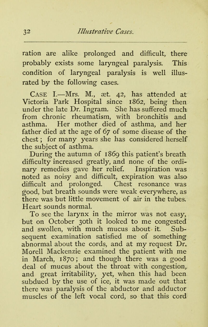 ration are alike prolonged and difficult, there probably exists some laryngeal paralysis. This condition of laryngeal paralysis is well illus- rated by the following cases. Case I.—Mrs. M., at. 42, has attended at Victoria Park Hospital since 1862, being then under the late Dr. Ingram. She has suffered much from chronic rheumatism, with bronchitis and asthma. Her mother died of asthma, and her father died at the age of 67 of some disease of the chest; for many years she has considered herself the subject of asthma. During the autumn of 1869 this patient's breath difficulty increased greatly, and none of the ordi- nary remedies gave her relief. Inspiration was noted as noisy and difficult, expiration was also difficult and prolonged. Chest resonance was good, but breath sounds were weak everywhere, as there was but little movement of air in the tubes. Heart sounds normal. To see the larynx in the mirror was not easy, but on October 30th it looked to me congested and swollen, with much mucus about it. Sub- sequent examination satisfied me of something abnormal about the cords, and at my request Dr. Morell Mackenzie examined the patient with me in March, 1870; and though there was a good deal of mucus about the throat with congestion, and great irritability, yet, when this had been subdued by the use of ice, it was made out that there was paralysis of the abductor and adductor muscles of the left vocal cord, so that this cord
