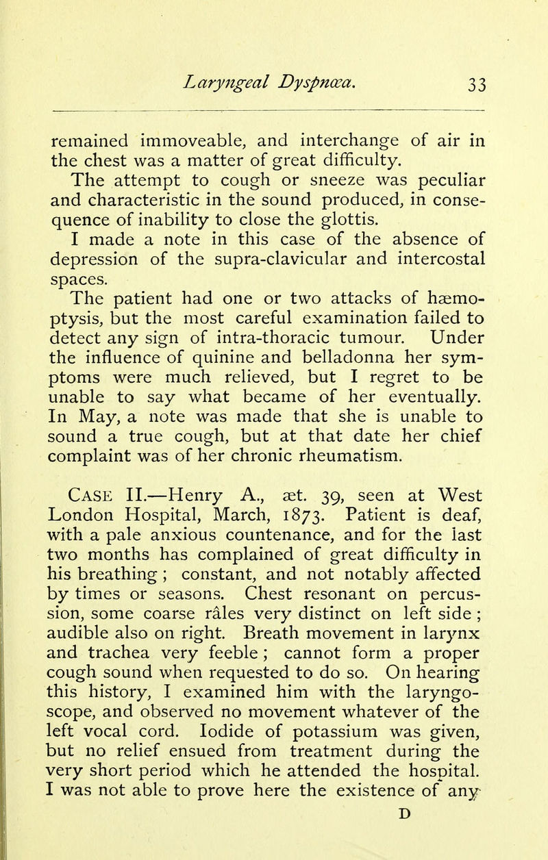 remained immoveable, and interchange of air in the chest was a matter of great difficulty. The attempt to cough or sneeze was peculiar and characteristic in the sound produced, in conse- quence of inability to close the glottis. I made a note in this case of the absence of depression of the supra-clavicular and intercostal spaces. The patient had one or two attacks of haemo- ptysis, but the most careful examination failed to detect any sign of intra-thoracic tumour. Under the influence of quinine and belladonna her sym- ptoms were much relieved, but I regret to be unable to say what became of her eventually. In May, a note was made that she is unable to sound a true cough, but at that date her chief complaint was of her chronic rheumatism. Case II.—Henry A., set. 39, seen at West London Hospital, March, 1873. Patient is deaf, with a pale anxious countenance, and for the last two months has complained of great difficulty in his breathing ; constant, and not notably affected by times or seasons. Chest resonant on percus- sion, some coarse rales very distinct on left side ; audible also on right. Breath movement in larynx and trachea very feeble; cannot form a proper cough sound when requested to do so. On hearing this history, I examined him with the laryngo- scope, and observed no movement whatever of the left vocal cord. Iodide of potassium was given, but no relief ensued from treatment during the very short period which he attended the hospital. I was not able to prove here the existence of any D