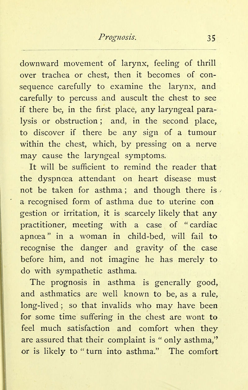downward movement of larynx, feeling of thrill over trachea or chest, then it becomes of con- sequence carefully to examine the larynx, and carefully to percuss and auscult the chest to see if there be, in the first place, any laryngeal para- lysis or obstruction; and, in the second place, to discover if there be any sign of a tumour within the chest, which, by pressing on a nerve may cause the laryngeal symptoms. It will be sufficient to remind the reader that the dyspnoea attendant on heart disease must not be taken for asthma; and though there is - a recognised form of asthma due to uterine con gestion or irritation, it is scarcely likely that any practitioner, meeting with a case of cardiac apnoea in a woman in child-bed, will fail to recognise the danger and gravity of the case before him, and not imagine he has merely to do with sympathetic asthma. The prognosis in asthma is generally good, and asthmatics are well known to be, as a rule, long-lived ; so that invalids who may have been for some time suffering in the chest are wont to feel much satisfaction and comfort when they are assured that their complaint is only asthma, or is likely to turn into asthma. The comfort